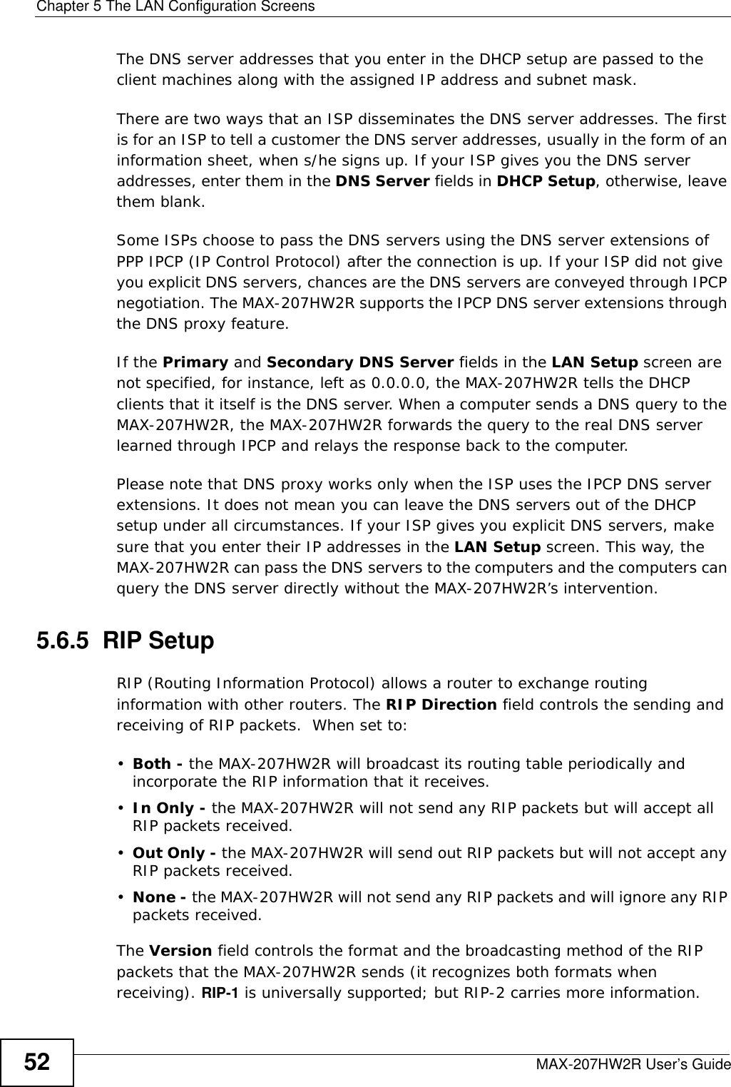 Chapter 5 The LAN Configuration ScreensMAX-207HW2R User’s Guide52The DNS server addresses that you enter in the DHCP setup are passed to the client machines along with the assigned IP address and subnet mask.There are two ways that an ISP disseminates the DNS server addresses. The first is for an ISP to tell a customer the DNS server addresses, usually in the form of an information sheet, when s/he signs up. If your ISP gives you the DNS server addresses, enter them in the DNS Server fields in DHCP Setup, otherwise, leave them blank.Some ISPs choose to pass the DNS servers using the DNS server extensions of PPP IPCP (IP Control Protocol) after the connection is up. If your ISP did not give you explicit DNS servers, chances are the DNS servers are conveyed through IPCP negotiation. The MAX-207HW2R supports the IPCP DNS server extensions through the DNS proxy feature.If the Primary and Secondary DNS Server fields in the LAN Setup screen are not specified, for instance, left as 0.0.0.0, the MAX-207HW2R tells the DHCP clients that it itself is the DNS server. When a computer sends a DNS query to the MAX-207HW2R, the MAX-207HW2R forwards the query to the real DNS server learned through IPCP and relays the response back to the computer.Please note that DNS proxy works only when the ISP uses the IPCP DNS server extensions. It does not mean you can leave the DNS servers out of the DHCP setup under all circumstances. If your ISP gives you explicit DNS servers, make sure that you enter their IP addresses in the LAN Setup screen. This way, the MAX-207HW2R can pass the DNS servers to the computers and the computers can query the DNS server directly without the MAX-207HW2R’s intervention.5.6.5  RIP SetupRIP (Routing Information Protocol) allows a router to exchange routing information with other routers. The RIP Direction field controls the sending and receiving of RIP packets.  When set to:•Both - the MAX-207HW2R will broadcast its routing table periodically and incorporate the RIP information that it receives.•In Only - the MAX-207HW2R will not send any RIP packets but will accept all RIP packets received.•Out Only - the MAX-207HW2R will send out RIP packets but will not accept any RIP packets received.•None - the MAX-207HW2R will not send any RIP packets and will ignore any RIP packets received.The Version field controls the format and the broadcasting method of the RIP packets that the MAX-207HW2R sends (it recognizes both formats when receiving). RIP-1 is universally supported; but RIP-2 carries more information. 
