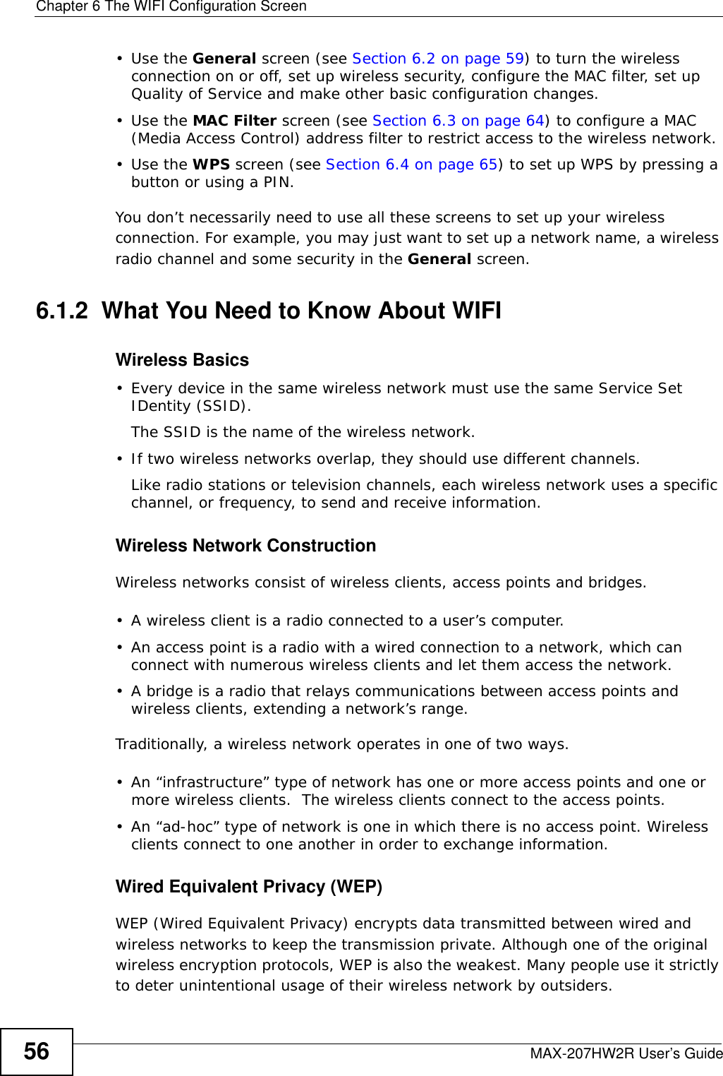 Chapter 6 The WIFI Configuration ScreenMAX-207HW2R User’s Guide56•Use the General screen (see Section 6.2 on page 59) to turn the wireless connection on or off, set up wireless security, configure the MAC filter, set up Quality of Service and make other basic configuration changes.•Use the MAC Filter screen (see Section 6.3 on page 64) to configure a MAC (Media Access Control) address filter to restrict access to the wireless network.•Use the WPS screen (see Section 6.4 on page 65) to set up WPS by pressing a button or using a PIN.You don’t necessarily need to use all these screens to set up your wireless connection. For example, you may just want to set up a network name, a wireless radio channel and some security in the General screen.6.1.2  What You Need to Know About WIFIWireless Basics• Every device in the same wireless network must use the same Service Set IDentity (SSID).The SSID is the name of the wireless network.• If two wireless networks overlap, they should use different channels.Like radio stations or television channels, each wireless network uses a specific channel, or frequency, to send and receive information.Wireless Network ConstructionWireless networks consist of wireless clients, access points and bridges. • A wireless client is a radio connected to a user’s computer. • An access point is a radio with a wired connection to a network, which can connect with numerous wireless clients and let them access the network. • A bridge is a radio that relays communications between access points and wireless clients, extending a network’s range. Traditionally, a wireless network operates in one of two ways.• An “infrastructure” type of network has one or more access points and one or more wireless clients.  The wireless clients connect to the access points.• An “ad-hoc” type of network is one in which there is no access point. Wireless clients connect to one another in order to exchange information.Wired Equivalent Privacy (WEP)WEP (Wired Equivalent Privacy) encrypts data transmitted between wired and wireless networks to keep the transmission private. Although one of the original wireless encryption protocols, WEP is also the weakest. Many people use it strictly to deter unintentional usage of their wireless network by outsiders.
