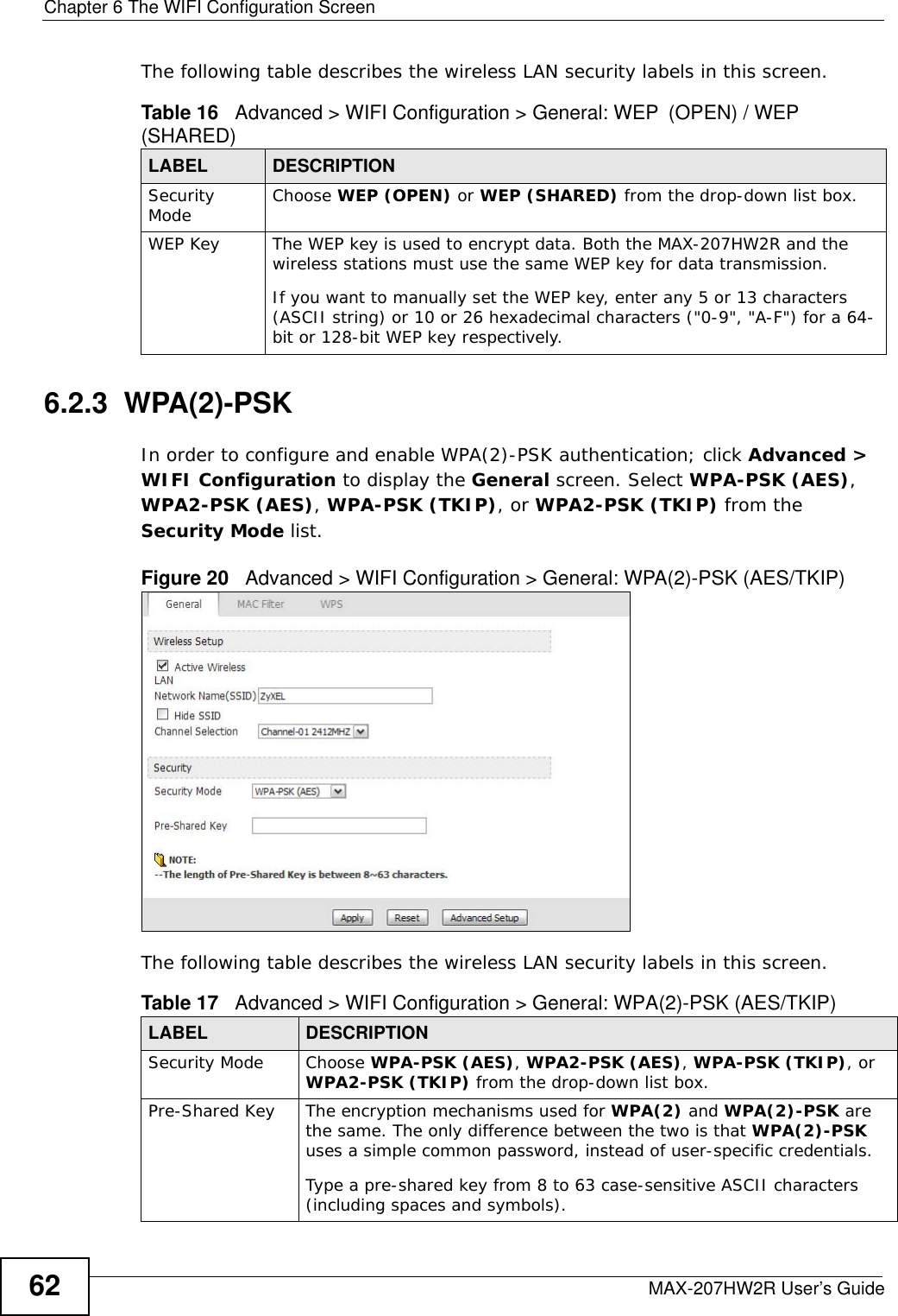 Chapter 6 The WIFI Configuration ScreenMAX-207HW2R User’s Guide62The following table describes the wireless LAN security labels in this screen.6.2.3  WPA(2)-PSK In order to configure and enable WPA(2)-PSK authentication; click Advanced &gt; WIFI Configuration to display the General screen. Select WPA-PSK (AES), WPA2-PSK (AES), WPA-PSK (TKIP), or WPA2-PSK (TKIP) from the Security Mode list.Figure 20   Advanced &gt; WIFI Configuration &gt; General: WPA(2)-PSK (AES/TKIP)The following table describes the wireless LAN security labels in this screen.Table 16   Advanced &gt; WIFI Configuration &gt; General: WEP (OPEN) / WEP (SHARED)LABEL DESCRIPTIONSecurity Mode  Choose WEP (OPEN) or WEP (SHARED) from the drop-down list box.WEP Key The WEP key is used to encrypt data. Both the MAX-207HW2R and the wireless stations must use the same WEP key for data transmission.If you want to manually set the WEP key, enter any 5 or 13 characters (ASCII string) or 10 or 26 hexadecimal characters (&quot;0-9&quot;, &quot;A-F&quot;) for a 64-bit or 128-bit WEP key respectively.Table 17   Advanced &gt; WIFI Configuration &gt; General: WPA(2)-PSK (AES/TKIP)LABEL DESCRIPTIONSecurity Mode Choose WPA-PSK (AES), WPA2-PSK (AES), WPA-PSK (TKIP), or WPA2-PSK (TKIP) from the drop-down list box.Pre-Shared Key The encryption mechanisms used for WPA(2) and WPA(2)-PSK are the same. The only difference between the two is that WPA(2)-PSK uses a simple common password, instead of user-specific credentials.Type a pre-shared key from 8 to 63 case-sensitive ASCII characters (including spaces and symbols).