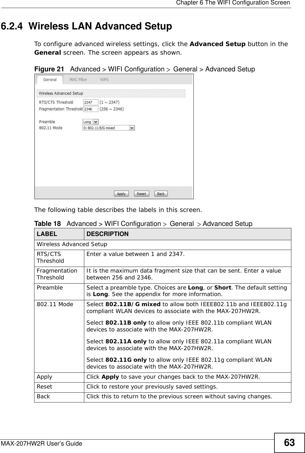  Chapter 6 The WIFI Configuration ScreenMAX-207HW2R User’s Guide 636.2.4  Wireless LAN Advanced Setup To configure advanced wireless settings, click the Advanced Setup button in the General screen. The screen appears as shown.Figure 21   Advanced &gt; WIFI Configuration &gt; General &gt; Advanced Setup The following table describes the labels in this screen. Table 18   Advanced &gt; WIFI Configuration &gt; General &gt; Advanced Setup LABEL DESCRIPTIONWireless Advanced SetupRTS/CTS Threshold Enter a value between 1 and 2347. Fragmentation Threshold It is the maximum data fragment size that can be sent. Enter a value between 256 and 2346. Preamble Select a preamble type. Choices are Long, or Short. The default setting is Long. See the appendix for more information.802.11 Mode Select 802.11B/G mixed to allow both IEEE802.11b and IEEE802.11g compliant WLAN devices to associate with the MAX-207HW2R. Select 802.11B only to allow only IEEE 802.11b compliant WLAN devices to associate with the MAX-207HW2R.Select 802.11A only to allow only IEEE 802.11a compliant WLAN devices to associate with the MAX-207HW2R.Select 802.11G only to allow only IEEE 802.11g compliant WLAN devices to associate with the MAX-207HW2R.Apply Click Apply to save your changes back to the MAX-207HW2R.Reset Click to restore your previously saved settings.Back Click this to return to the previous screen without saving changes.