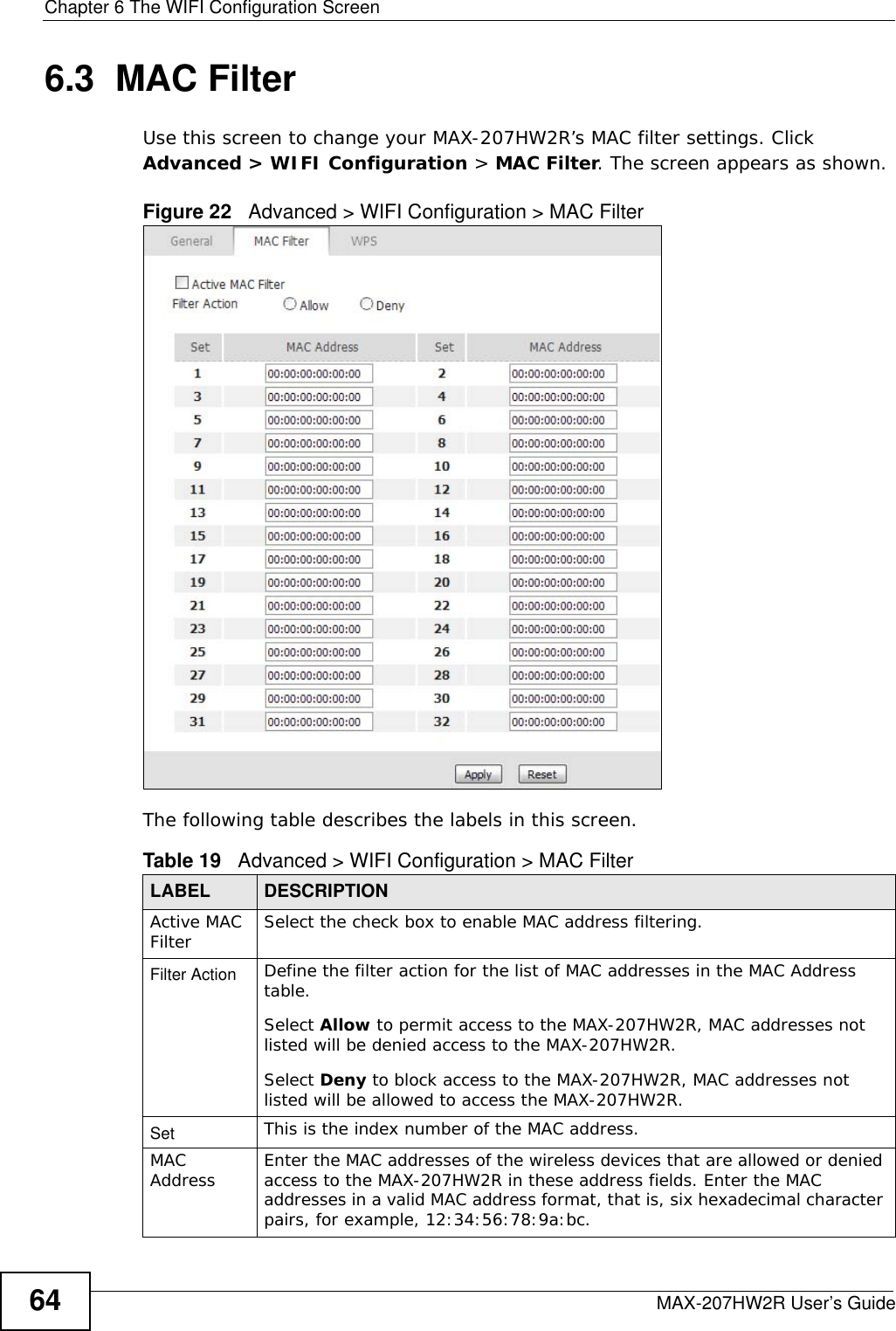 Chapter 6 The WIFI Configuration ScreenMAX-207HW2R User’s Guide646.3  MAC Filter     Use this screen to change your MAX-207HW2R’s MAC filter settings. Click Advanced &gt; WIFI Configuration &gt; MAC Filter. The screen appears as shown.Figure 22   Advanced &gt; WIFI Configuration &gt; MAC FilterThe following table describes the labels in this screen.Table 19   Advanced &gt; WIFI Configuration &gt; MAC FilterLABEL DESCRIPTIONActive MAC Filter Select the check box to enable MAC address filtering.Filter Action  Define the filter action for the list of MAC addresses in the MAC Address table. Select Allow to permit access to the MAX-207HW2R, MAC addresses not listed will be denied access to the MAX-207HW2R. Select Deny to block access to the MAX-207HW2R, MAC addresses not listed will be allowed to access the MAX-207HW2R.Set  This is the index number of the MAC address.MAC Address  Enter the MAC addresses of the wireless devices that are allowed or denied access to the MAX-207HW2R in these address fields. Enter the MAC addresses in a valid MAC address format, that is, six hexadecimal character pairs, for example, 12:34:56:78:9a:bc.