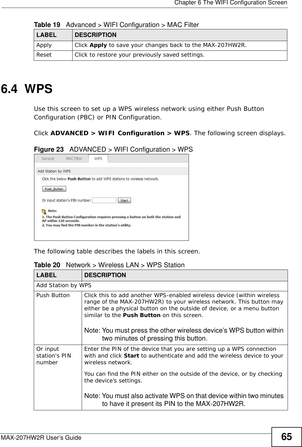  Chapter 6 The WIFI Configuration ScreenMAX-207HW2R User’s Guide 656.4  WPSUse this screen to set up a WPS wireless network using either Push Button Configuration (PBC) or PIN Configuration.Click ADVANCED &gt; WIFI Configuration &gt; WPS. The following screen displays.Figure 23   ADVANCED &gt; WIFI Configuration &gt; WPSThe following table describes the labels in this screen.Apply Click Apply to save your changes back to the MAX-207HW2R.Reset  Click to restore your previously saved settings.Table 19   Advanced &gt; WIFI Configuration &gt; MAC FilterLABEL DESCRIPTIONTable 20   Network &gt; Wireless LAN &gt; WPS StationLABEL DESCRIPTIONAdd Station by WPSPush Button Click this to add another WPS-enabled wireless device (within wireless range of the MAX-207HW2R) to your wireless network. This button may either be a physical button on the outside of device, or a menu button similar to the Push Button on this screen.Note: You must press the other wireless device’s WPS button within two minutes of pressing this button.Or input station&apos;s PIN numberEnter the PIN of the device that you are setting up a WPS connection with and click Start to authenticate and add the wireless device to your wireless network.You can find the PIN either on the outside of the device, or by checking the device’s settings.Note: You must also activate WPS on that device within two minutes to have it present its PIN to the MAX-207HW2R.