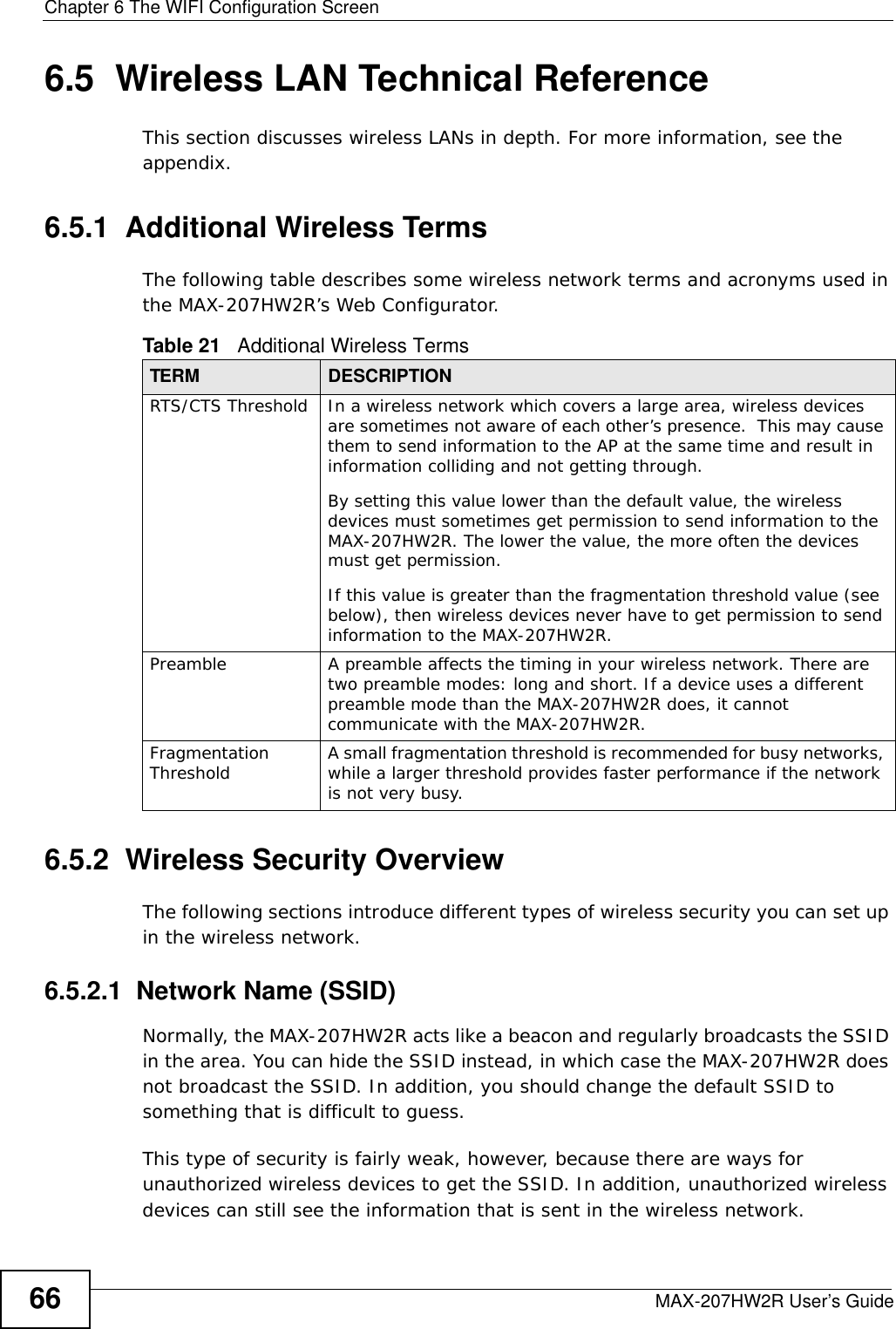 Chapter 6 The WIFI Configuration ScreenMAX-207HW2R User’s Guide666.5  Wireless LAN Technical ReferenceThis section discusses wireless LANs in depth. For more information, see the appendix.6.5.1  Additional Wireless TermsThe following table describes some wireless network terms and acronyms used in the MAX-207HW2R’s Web Configurator.6.5.2  Wireless Security OverviewThe following sections introduce different types of wireless security you can set up in the wireless network.6.5.2.1  Network Name (SSID)Normally, the MAX-207HW2R acts like a beacon and regularly broadcasts the SSID in the area. You can hide the SSID instead, in which case the MAX-207HW2R does not broadcast the SSID. In addition, you should change the default SSID to something that is difficult to guess.This type of security is fairly weak, however, because there are ways for unauthorized wireless devices to get the SSID. In addition, unauthorized wireless devices can still see the information that is sent in the wireless network.Table 21   Additional Wireless TermsTERM DESCRIPTIONRTS/CTS Threshold In a wireless network which covers a large area, wireless devices are sometimes not aware of each other’s presence.  This may cause them to send information to the AP at the same time and result in information colliding and not getting through.By setting this value lower than the default value, the wireless devices must sometimes get permission to send information to the MAX-207HW2R. The lower the value, the more often the devices must get permission.If this value is greater than the fragmentation threshold value (see below), then wireless devices never have to get permission to send information to the MAX-207HW2R.Preamble A preamble affects the timing in your wireless network. There are two preamble modes: long and short. If a device uses a different preamble mode than the MAX-207HW2R does, it cannot communicate with the MAX-207HW2R.Fragmentation Threshold A small fragmentation threshold is recommended for busy networks, while a larger threshold provides faster performance if the network is not very busy.