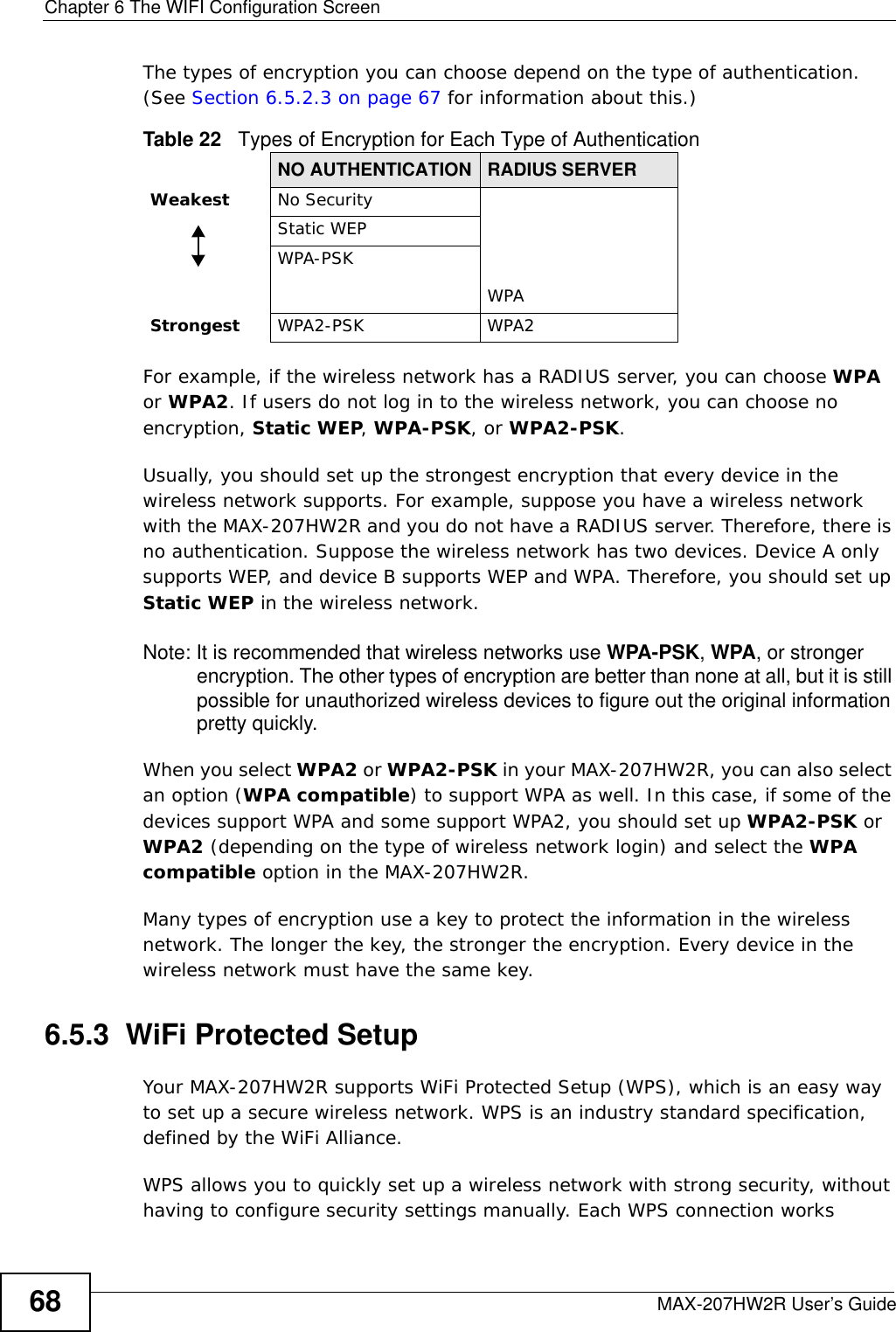 Chapter 6 The WIFI Configuration ScreenMAX-207HW2R User’s Guide68The types of encryption you can choose depend on the type of authentication. (See Section 6.5.2.3 on page 67 for information about this.)For example, if the wireless network has a RADIUS server, you can choose WPA or WPA2. If users do not log in to the wireless network, you can choose no encryption, Static WEP, WPA-PSK, or WPA2-PSK.Usually, you should set up the strongest encryption that every device in the wireless network supports. For example, suppose you have a wireless network with the MAX-207HW2R and you do not have a RADIUS server. Therefore, there is no authentication. Suppose the wireless network has two devices. Device A only supports WEP, and device B supports WEP and WPA. Therefore, you should set up Static WEP in the wireless network.Note: It is recommended that wireless networks use WPA-PSK, WPA, or stronger encryption. The other types of encryption are better than none at all, but it is still possible for unauthorized wireless devices to figure out the original information pretty quickly.When you select WPA2 or WPA2-PSK in your MAX-207HW2R, you can also select an option (WPA compatible) to support WPA as well. In this case, if some of the devices support WPA and some support WPA2, you should set up WPA2-PSK or WPA2 (depending on the type of wireless network login) and select the WPA compatible option in the MAX-207HW2R.Many types of encryption use a key to protect the information in the wireless network. The longer the key, the stronger the encryption. Every device in the wireless network must have the same key.6.5.3  WiFi Protected SetupYour MAX-207HW2R supports WiFi Protected Setup (WPS), which is an easy way to set up a secure wireless network. WPS is an industry standard specification, defined by the WiFi Alliance.WPS allows you to quickly set up a wireless network with strong security, without having to configure security settings manually. Each WPS connection works Table 22   Types of Encryption for Each Type of AuthenticationNO AUTHENTICATION RADIUS SERVERWeakest No SecurityWPAStatic WEPWPA-PSKStrongest WPA2-PSK WPA2