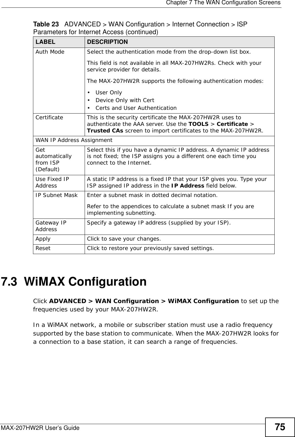  Chapter 7 The WAN Configuration ScreensMAX-207HW2R User’s Guide 757.3  WiMAX ConfigurationClick ADVANCED &gt; WAN Configuration &gt; WiMAX Configuration to set up the frequencies used by your MAX-207HW2R.In a WiMAX network, a mobile or subscriber station must use a radio frequency supported by the base station to communicate. When the MAX-207HW2R looks for a connection to a base station, it can search a range of frequencies.Auth Mode  Select the authentication mode from the drop-down list box.This field is not available in all MAX-207HW2Rs. Check with your service provider for details.The MAX-207HW2R supports the following authentication modes:•User Only• Device Only with Cert• Certs and User AuthenticationCertificate This is the security certificate the MAX-207HW2R uses to authenticate the AAA server. Use the TOOLS &gt; Certificate &gt; Trusted CAs screen to import certificates to the MAX-207HW2R.WAN IP Address AssignmentGet automatically from ISP (Default)Select this if you have a dynamic IP address. A dynamic IP address is not fixed; the ISP assigns you a different one each time you connect to the Internet. Use Fixed IP Address  A static IP address is a fixed IP that your ISP gives you. Type your ISP assigned IP address in the IP Address field below. IP Subnet Mask  Enter a subnet mask in dotted decimal notation. Refer to the appendices to calculate a subnet mask If you are implementing subnetting.Gateway IP Address Specify a gateway IP address (supplied by your ISP).Apply Click to save your changes.Reset Click to restore your previously saved settings.Table 23   ADVANCED &gt; WAN Configuration &gt; Internet Connection &gt; ISP Parameters for Internet Access (continued)LABEL DESCRIPTION