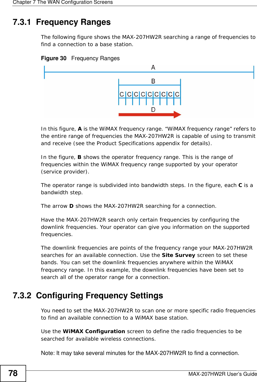 Chapter 7 The WAN Configuration ScreensMAX-207HW2R User’s Guide787.3.1  Frequency RangesThe following figure shows the MAX-207HW2R searching a range of frequencies to find a connection to a base station. Figure 30   Frequency RangesIn this figure, A is the WiMAX frequency range. “WiMAX frequency range” refers to the entire range of frequencies the MAX-207HW2R is capable of using to transmit and receive (see the Product Specifications appendix for details). In the figure, B shows the operator frequency range. This is the range of frequencies within the WiMAX frequency range supported by your operator (service provider).The operator range is subdivided into bandwidth steps. In the figure, each C is a bandwidth step.The arrow D shows the MAX-207HW2R searching for a connection.Have the MAX-207HW2R search only certain frequencies by configuring the downlink frequencies. Your operator can give you information on the supported frequencies. The downlink frequencies are points of the frequency range your MAX-207HW2R searches for an available connection. Use the Site Survey screen to set these bands. You can set the downlink frequencies anywhere within the WiMAX frequency range. In this example, the downlink frequencies have been set to search all of the operator range for a connection.7.3.2  Configuring Frequency SettingsYou need to set the MAX-207HW2R to scan one or more specific radio frequencies to find an available connection to a WiMAX base station. Use the WiMAX Configuration screen to define the radio frequencies to be searched for available wireless connections. Note: It may take several minutes for the MAX-207HW2R to find a connection.