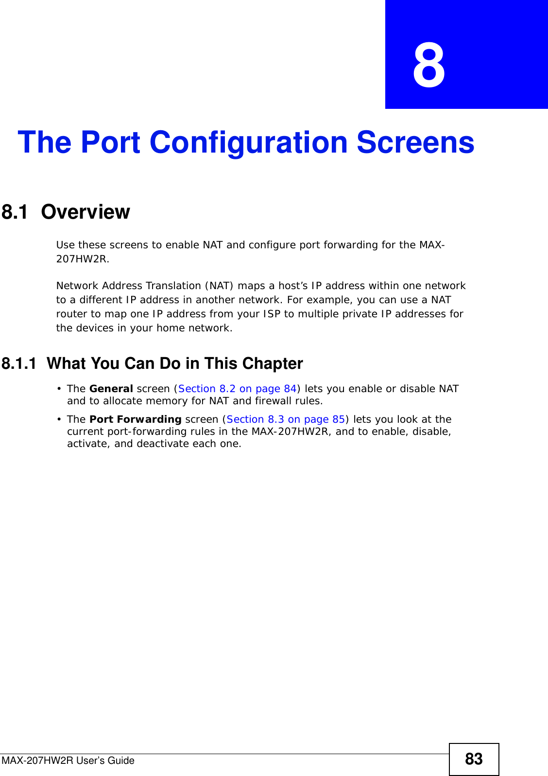 MAX-207HW2R User’s Guide 83CHAPTER  8 The Port Configuration Screens8.1  OverviewUse these screens to enable NAT and configure port forwarding for the MAX-207HW2R.Network Address Translation (NAT) maps a host’s IP address within one network to a different IP address in another network. For example, you can use a NAT router to map one IP address from your ISP to multiple private IP addresses for the devices in your home network.8.1.1  What You Can Do in This Chapter•The General screen (Section 8.2 on page 84) lets you enable or disable NAT and to allocate memory for NAT and firewall rules.•The Port Forwarding screen (Section 8.3 on page 85) lets you look at the current port-forwarding rules in the MAX-207HW2R, and to enable, disable, activate, and deactivate each one.