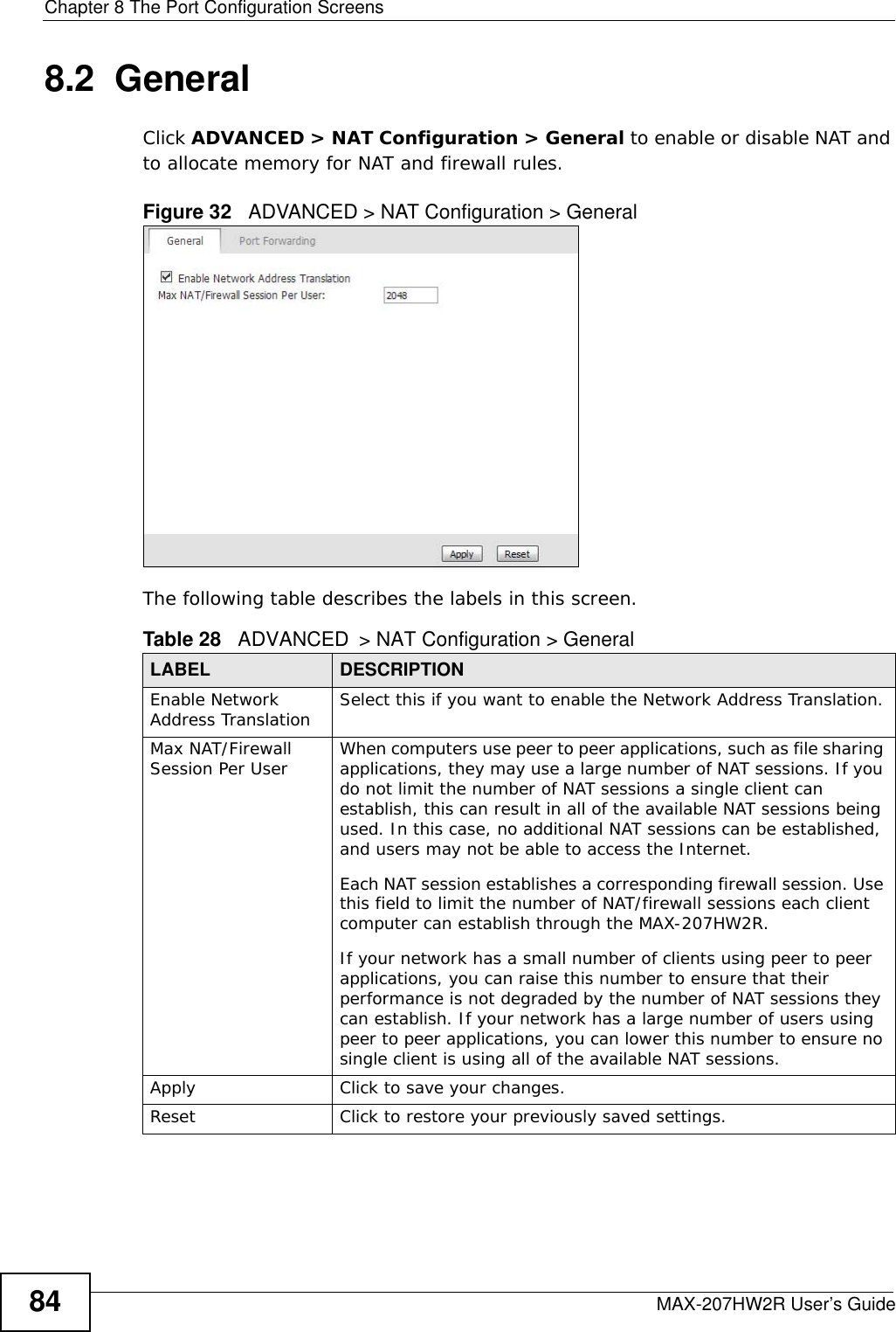 Chapter 8 The Port Configuration ScreensMAX-207HW2R User’s Guide848.2  GeneralClick ADVANCED &gt; NAT Configuration &gt; General to enable or disable NAT and to allocate memory for NAT and firewall rules.Figure 32   ADVANCED &gt; NAT Configuration &gt; GeneralThe following table describes the labels in this screen.Table 28   ADVANCED &gt; NAT Configuration &gt; GeneralLABEL DESCRIPTIONEnable Network Address Translation Select this if you want to enable the Network Address Translation.Max NAT/Firewall Session Per User When computers use peer to peer applications, such as file sharing applications, they may use a large number of NAT sessions. If you do not limit the number of NAT sessions a single client can establish, this can result in all of the available NAT sessions being used. In this case, no additional NAT sessions can be established, and users may not be able to access the Internet. Each NAT session establishes a corresponding firewall session. Use this field to limit the number of NAT/firewall sessions each client computer can establish through the MAX-207HW2R. If your network has a small number of clients using peer to peer applications, you can raise this number to ensure that their performance is not degraded by the number of NAT sessions they can establish. If your network has a large number of users using peer to peer applications, you can lower this number to ensure no single client is using all of the available NAT sessions. Apply Click to save your changes.Reset Click to restore your previously saved settings.