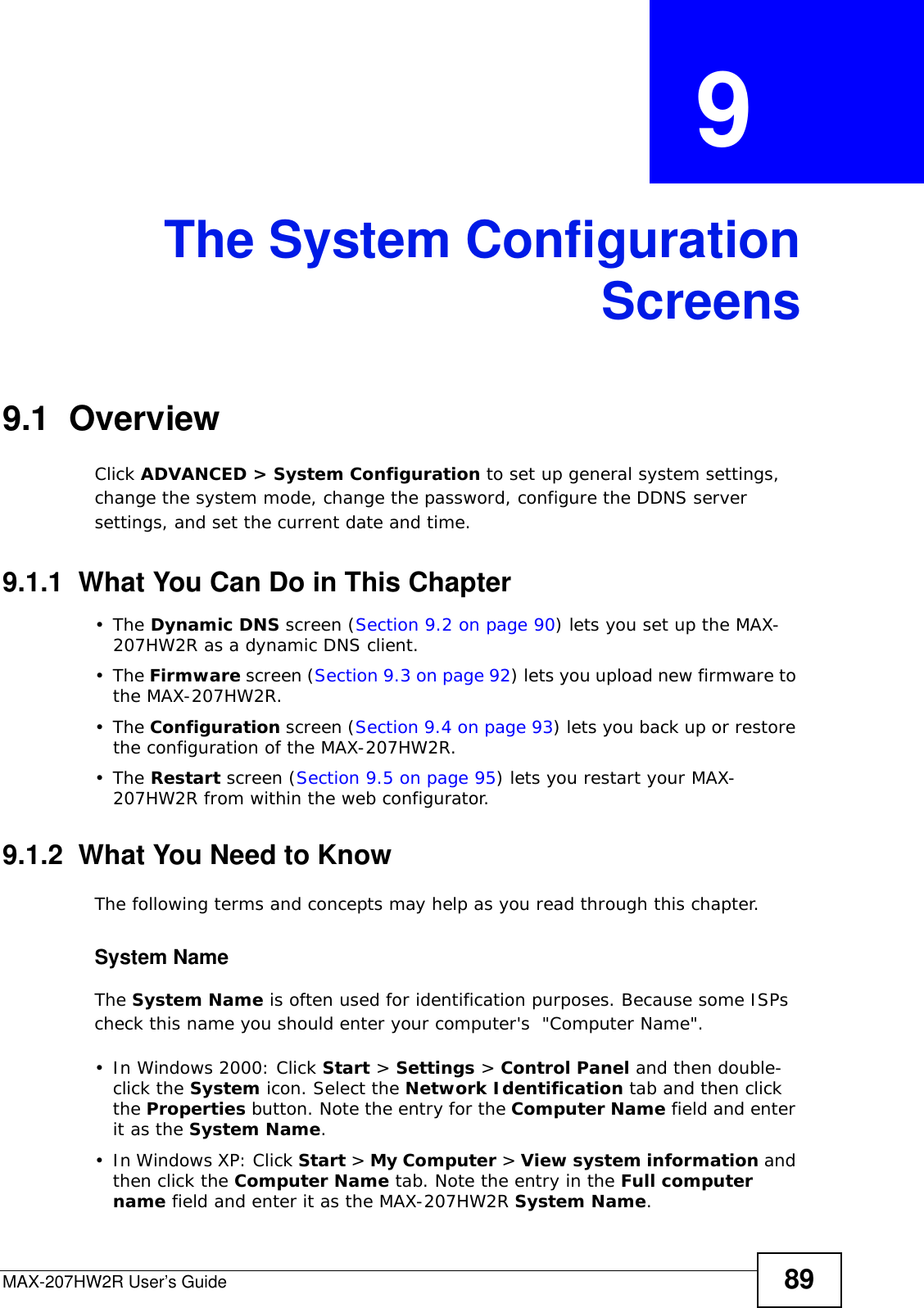 MAX-207HW2R User’s Guide 89CHAPTER  9 The System ConfigurationScreens9.1  OverviewClick ADVANCED &gt; System Configuration to set up general system settings, change the system mode, change the password, configure the DDNS server settings, and set the current date and time.9.1.1  What You Can Do in This Chapter•The Dynamic DNS screen (Section 9.2 on page 90) lets you set up the MAX-207HW2R as a dynamic DNS client.•The Firmware screen (Section 9.3 on page 92) lets you upload new firmware to the MAX-207HW2R.•The Configuration screen (Section 9.4 on page 93) lets you back up or restore the configuration of the MAX-207HW2R.•The Restart screen (Section 9.5 on page 95) lets you restart your MAX-207HW2R from within the web configurator.9.1.2  What You Need to KnowThe following terms and concepts may help as you read through this chapter.System NameThe System Name is often used for identification purposes. Because some ISPs check this name you should enter your computer&apos;s  &quot;Computer Name&quot;. • In Windows 2000: Click Start &gt; Settings &gt; Control Panel and then double-click the System icon. Select the Network Identification tab and then click the Properties button. Note the entry for the Computer Name field and enter it as the System Name.• In Windows XP: Click Start &gt; My Computer &gt; View system information and then click the Computer Name tab. Note the entry in the Full computer name field and enter it as the MAX-207HW2R System Name.