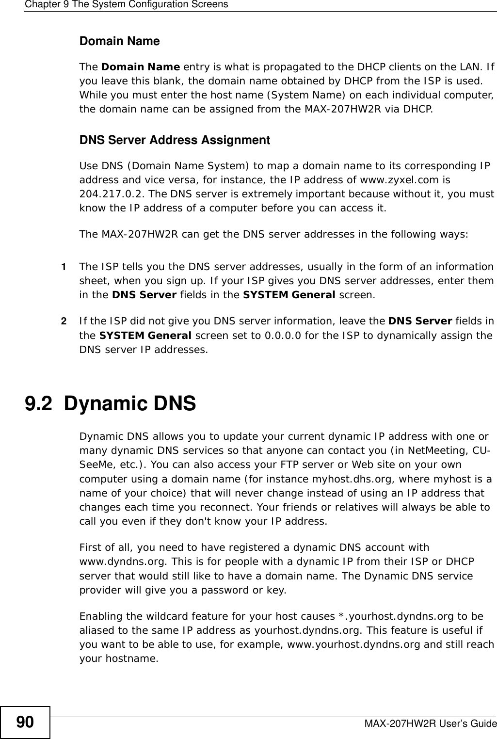 Chapter 9 The System Configuration ScreensMAX-207HW2R User’s Guide90Domain NameThe Domain Name entry is what is propagated to the DHCP clients on the LAN. If you leave this blank, the domain name obtained by DHCP from the ISP is used. While you must enter the host name (System Name) on each individual computer, the domain name can be assigned from the MAX-207HW2R via DHCP.DNS Server Address AssignmentUse DNS (Domain Name System) to map a domain name to its corresponding IP address and vice versa, for instance, the IP address of www.zyxel.com is 204.217.0.2. The DNS server is extremely important because without it, you must know the IP address of a computer before you can access it. The MAX-207HW2R can get the DNS server addresses in the following ways:1The ISP tells you the DNS server addresses, usually in the form of an information sheet, when you sign up. If your ISP gives you DNS server addresses, enter them in the DNS Server fields in the SYSTEM General screen.2If the ISP did not give you DNS server information, leave the DNS Server fields in the SYSTEM General screen set to 0.0.0.0 for the ISP to dynamically assign the DNS server IP addresses.9.2  Dynamic DNSDynamic DNS allows you to update your current dynamic IP address with one or many dynamic DNS services so that anyone can contact you (in NetMeeting, CU-SeeMe, etc.). You can also access your FTP server or Web site on your own computer using a domain name (for instance myhost.dhs.org, where myhost is a name of your choice) that will never change instead of using an IP address that changes each time you reconnect. Your friends or relatives will always be able to call you even if they don&apos;t know your IP address.First of all, you need to have registered a dynamic DNS account with www.dyndns.org. This is for people with a dynamic IP from their ISP or DHCP server that would still like to have a domain name. The Dynamic DNS service provider will give you a password or key.Enabling the wildcard feature for your host causes *.yourhost.dyndns.org to be aliased to the same IP address as yourhost.dyndns.org. This feature is useful if you want to be able to use, for example, www.yourhost.dyndns.org and still reach your hostname.