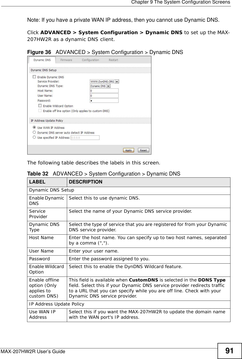  Chapter 9 The System Configuration ScreensMAX-207HW2R User’s Guide 91Note: If you have a private WAN IP address, then you cannot use Dynamic DNS.Click ADVANCED &gt; System Configuration &gt; Dynamic DNS to set up the MAX-207HW2R as a dynamic DNS client.Figure 36   ADVANCED &gt; System Configuration &gt; Dynamic DNSThe following table describes the labels in this screen.Table 32   ADVANCED &gt; System Configuration &gt; Dynamic DNSLABEL DESCRIPTIONDynamic DNS SetupEnable Dynamic DNS Select this to use dynamic DNS.Service Provider Select the name of your Dynamic DNS service provider.Dynamic DNS Type  Select the type of service that you are registered for from your Dynamic DNS service provider.Host Name  Enter the host name. You can specify up to two host names, separated by a comma (&quot;,&quot;).User Name Enter your user name.Password  Enter the password assigned to you.Enable Wildcard Option Select this to enable the DynDNS Wildcard feature.Enable offline option (Only applies to custom DNS)This field is available when CustomDNS is selected in the DDNS Type  field. Select this if your Dynamic DNS service provider redirects traffic to a URL that you can specify while you are off line. Check with your Dynamic DNS service provider.IP Address Update PolicyUse WAN IP Address  Select this if you want the MAX-207HW2R to update the domain name with the WAN port&apos;s IP address.