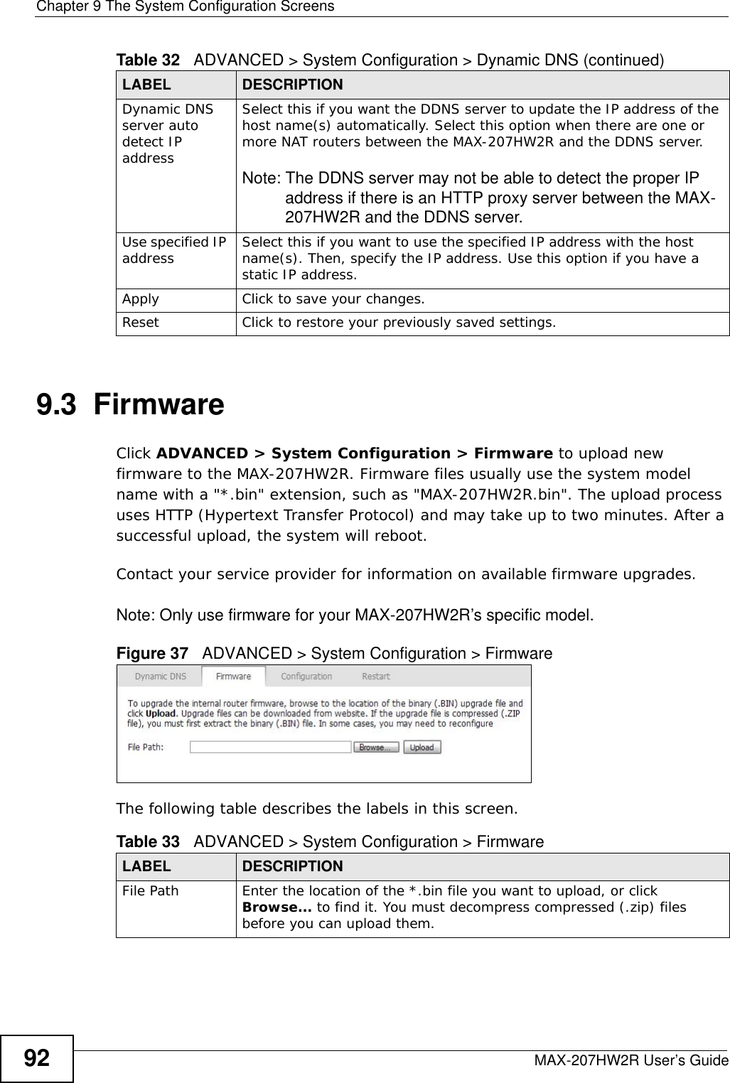 Chapter 9 The System Configuration ScreensMAX-207HW2R User’s Guide929.3  FirmwareClick ADVANCED &gt; System Configuration &gt; Firmware to upload new firmware to the MAX-207HW2R. Firmware files usually use the system model name with a &quot;*.bin&quot; extension, such as &quot;MAX-207HW2R.bin&quot;. The upload process uses HTTP (Hypertext Transfer Protocol) and may take up to two minutes. After a successful upload, the system will reboot. Contact your service provider for information on available firmware upgrades.Note: Only use firmware for your MAX-207HW2R’s specific model.Figure 37   ADVANCED &gt; System Configuration &gt; FirmwareThe following table describes the labels in this screen.Dynamic DNS server auto detect IP addressSelect this if you want the DDNS server to update the IP address of the host name(s) automatically. Select this option when there are one or more NAT routers between the MAX-207HW2R and the DDNS server.Note: The DDNS server may not be able to detect the proper IP address if there is an HTTP proxy server between the MAX-207HW2R and the DDNS server.Use specified IP address  Select this if you want to use the specified IP address with the host name(s). Then, specify the IP address. Use this option if you have a static IP address.Apply Click to save your changes.Reset Click to restore your previously saved settings.Table 32   ADVANCED &gt; System Configuration &gt; Dynamic DNS (continued)LABEL DESCRIPTIONTable 33   ADVANCED &gt; System Configuration &gt; FirmwareLABEL DESCRIPTIONFile Path Enter the location of the *.bin file you want to upload, or click Browse... to find it. You must decompress compressed (.zip) files before you can upload them.