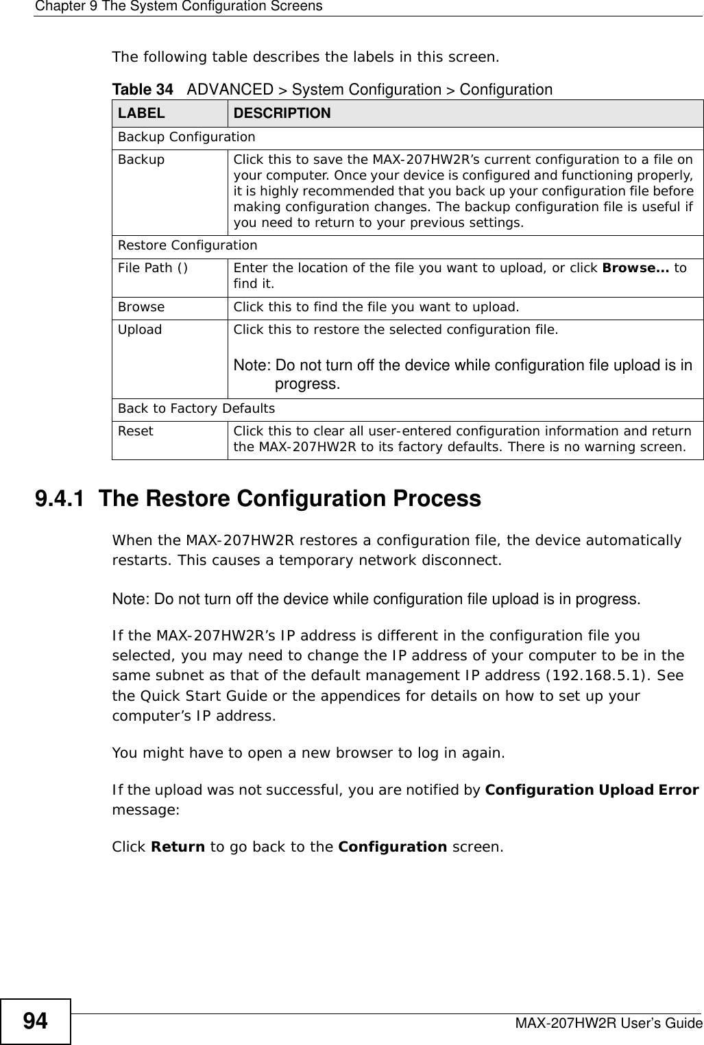 Chapter 9 The System Configuration ScreensMAX-207HW2R User’s Guide94The following table describes the labels in this screen.  9.4.1  The Restore Configuration ProcessWhen the MAX-207HW2R restores a configuration file, the device automatically restarts. This causes a temporary network disconnect. Note: Do not turn off the device while configuration file upload is in progress.If the MAX-207HW2R’s IP address is different in the configuration file you selected, you may need to change the IP address of your computer to be in the same subnet as that of the default management IP address (192.168.5.1). See the Quick Start Guide or the appendices for details on how to set up your computer’s IP address.You might have to open a new browser to log in again.If the upload was not successful, you are notified by Configuration Upload Error message:Click Return to go back to the Configuration screen.Table 34   ADVANCED &gt; System Configuration &gt; ConfigurationLABEL DESCRIPTIONBackup ConfigurationBackup Click this to save the MAX-207HW2R’s current configuration to a file on your computer. Once your device is configured and functioning properly, it is highly recommended that you back up your configuration file before making configuration changes. The backup configuration file is useful if you need to return to your previous settings.Restore ConfigurationFile Path () Enter the location of the file you want to upload, or click Browse... to find it.Browse Click this to find the file you want to upload.Upload Click this to restore the selected configuration file.Note: Do not turn off the device while configuration file upload is in progress.Back to Factory DefaultsReset Click this to clear all user-entered configuration information and return the MAX-207HW2R to its factory defaults. There is no warning screen.