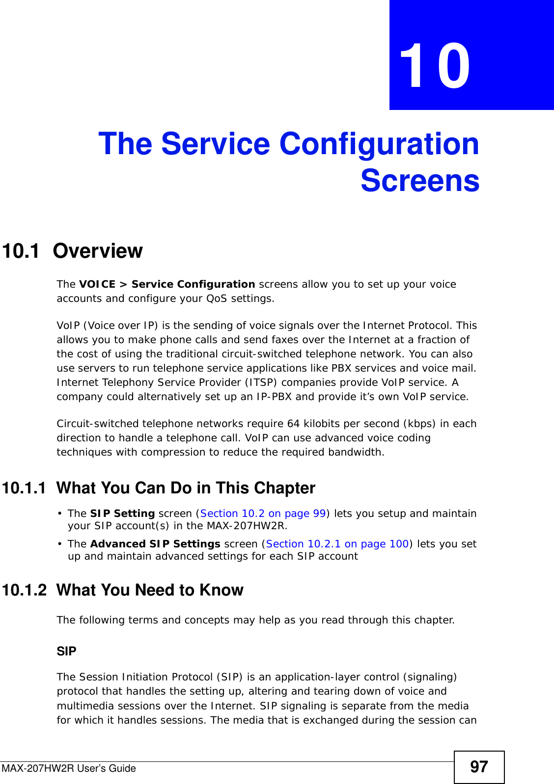 MAX-207HW2R User’s Guide 97CHAPTER  10 The Service ConfigurationScreens10.1  OverviewThe VOICE &gt; Service Configuration screens allow you to set up your voice accounts and configure your QoS settings.VoIP (Voice over IP) is the sending of voice signals over the Internet Protocol. This allows you to make phone calls and send faxes over the Internet at a fraction of the cost of using the traditional circuit-switched telephone network. You can also use servers to run telephone service applications like PBX services and voice mail. Internet Telephony Service Provider (ITSP) companies provide VoIP service. A company could alternatively set up an IP-PBX and provide it’s own VoIP service.Circuit-switched telephone networks require 64 kilobits per second (kbps) in each direction to handle a telephone call. VoIP can use advanced voice coding techniques with compression to reduce the required bandwidth.10.1.1  What You Can Do in This Chapter•The SIP Setting screen (Section 10.2 on page 99) lets you setup and maintain your SIP account(s) in the MAX-207HW2R.•The Advanced SIP Settings screen (Section 10.2.1 on page 100) lets you set up and maintain advanced settings for each SIP account10.1.2  What You Need to KnowThe following terms and concepts may help as you read through this chapter.SIPThe Session Initiation Protocol (SIP) is an application-layer control (signaling) protocol that handles the setting up, altering and tearing down of voice and multimedia sessions over the Internet. SIP signaling is separate from the media for which it handles sessions. The media that is exchanged during the session can 