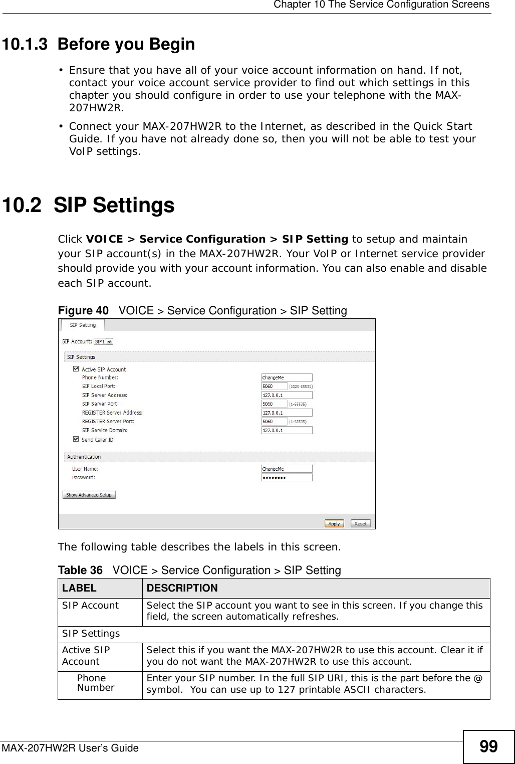  Chapter 10 The Service Configuration ScreensMAX-207HW2R User’s Guide 9910.1.3  Before you Begin• Ensure that you have all of your voice account information on hand. If not, contact your voice account service provider to find out which settings in this chapter you should configure in order to use your telephone with the MAX-207HW2R.• Connect your MAX-207HW2R to the Internet, as described in the Quick Start Guide. If you have not already done so, then you will not be able to test your VoIP settings.10.2  SIP SettingsClick VOICE &gt; Service Configuration &gt; SIP Setting to setup and maintain your SIP account(s) in the MAX-207HW2R. Your VoIP or Internet service provider should provide you with your account information. You can also enable and disable each SIP account.Figure 40   VOICE &gt; Service Configuration &gt; SIP SettingThe following table describes the labels in this screen.  Table 36   VOICE &gt; Service Configuration &gt; SIP SettingLABEL DESCRIPTIONSIP Account Select the SIP account you want to see in this screen. If you change this field, the screen automatically refreshes.SIP SettingsActive SIP Account Select this if you want the MAX-207HW2R to use this account. Clear it if you do not want the MAX-207HW2R to use this account.Phone Number Enter your SIP number. In the full SIP URI, this is the part before the @ symbol.  You can use up to 127 printable ASCII characters.