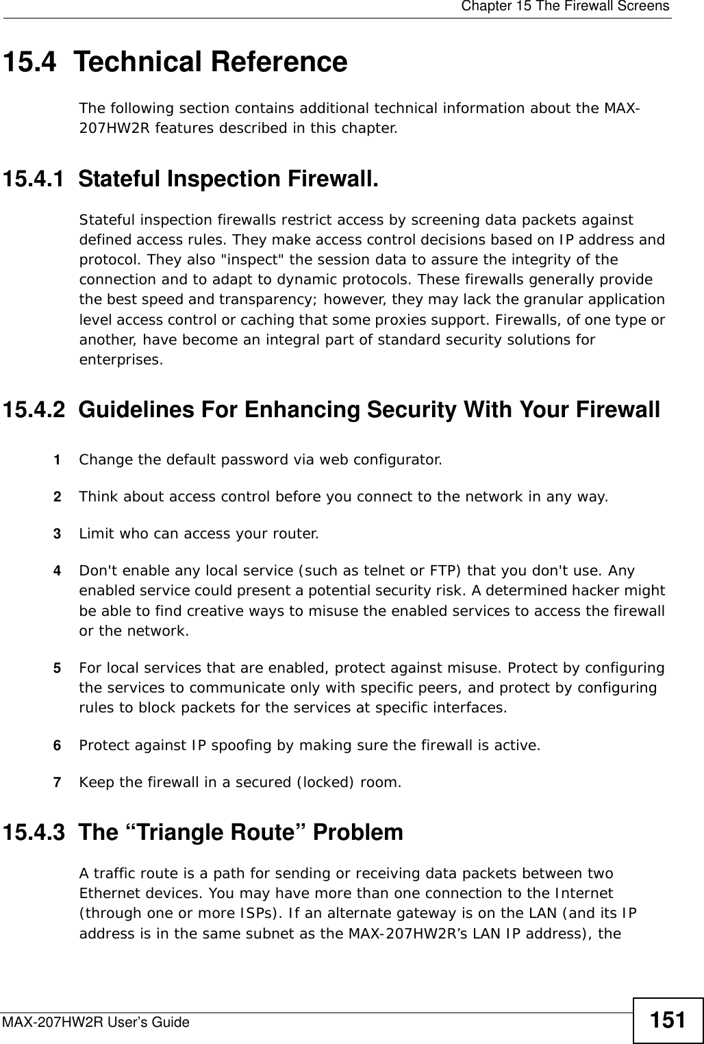  Chapter 15 The Firewall ScreensMAX-207HW2R User’s Guide 15115.4  Technical ReferenceThe following section contains additional technical information about the MAX-207HW2R features described in this chapter.15.4.1  Stateful Inspection Firewall.Stateful inspection firewalls restrict access by screening data packets against defined access rules. They make access control decisions based on IP address and protocol. They also &quot;inspect&quot; the session data to assure the integrity of the connection and to adapt to dynamic protocols. These firewalls generally provide the best speed and transparency; however, they may lack the granular application level access control or caching that some proxies support. Firewalls, of one type or another, have become an integral part of standard security solutions for enterprises.15.4.2  Guidelines For Enhancing Security With Your Firewall1Change the default password via web configurator.2Think about access control before you connect to the network in any way.3Limit who can access your router.4Don&apos;t enable any local service (such as telnet or FTP) that you don&apos;t use. Any enabled service could present a potential security risk. A determined hacker might be able to find creative ways to misuse the enabled services to access the firewall or the network.5For local services that are enabled, protect against misuse. Protect by configuring the services to communicate only with specific peers, and protect by configuring rules to block packets for the services at specific interfaces.6Protect against IP spoofing by making sure the firewall is active.7Keep the firewall in a secured (locked) room.15.4.3  The “Triangle Route” ProblemA traffic route is a path for sending or receiving data packets between two Ethernet devices. You may have more than one connection to the Internet (through one or more ISPs). If an alternate gateway is on the LAN (and its IP address is in the same subnet as the MAX-207HW2R’s LAN IP address), the 