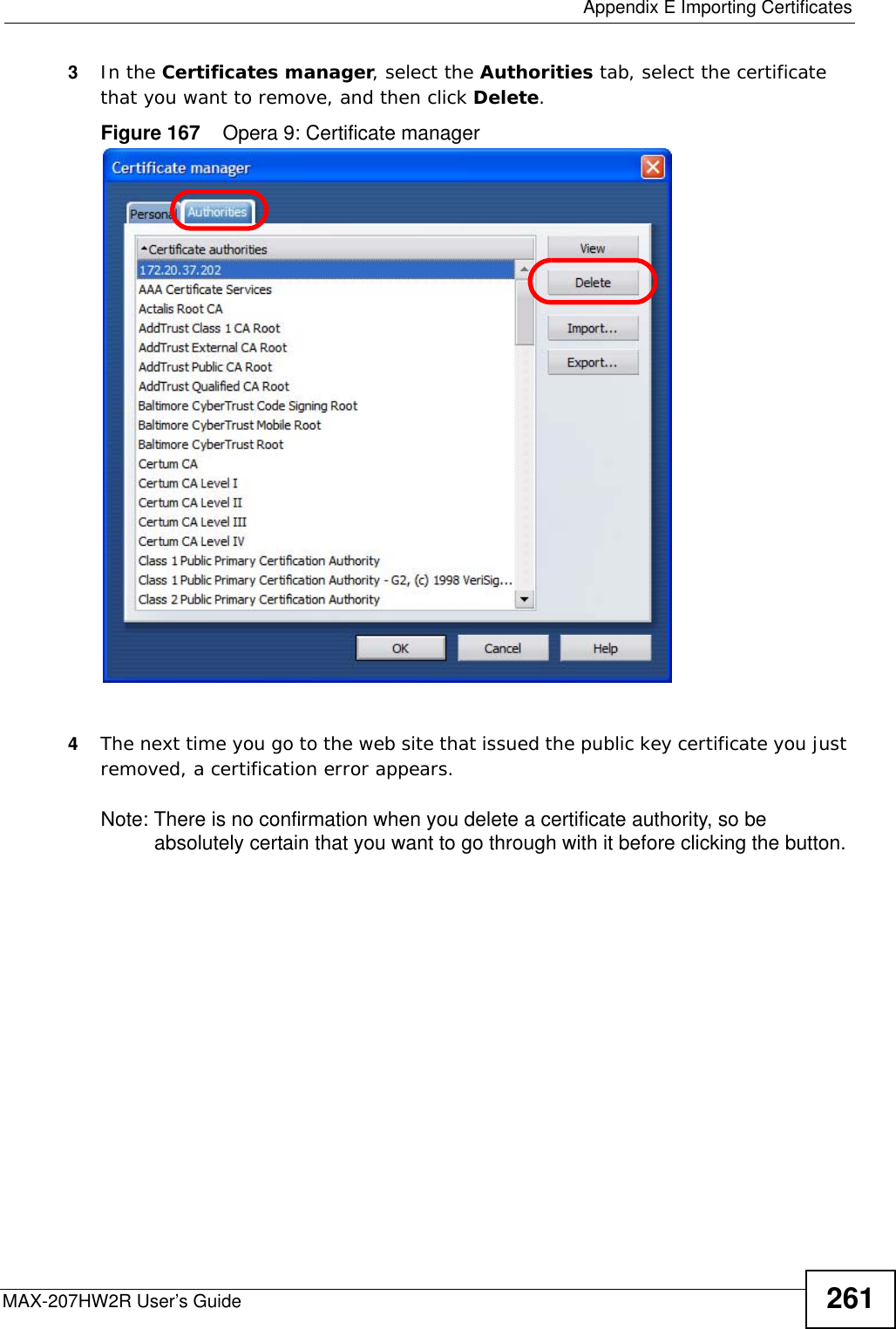  Appendix E Importing CertificatesMAX-207HW2R User’s Guide 2613In the Certificates manager, select the Authorities tab, select the certificate that you want to remove, and then click Delete.Figure 167    Opera 9: Certificate manager4The next time you go to the web site that issued the public key certificate you just removed, a certification error appears.Note: There is no confirmation when you delete a certificate authority, so be absolutely certain that you want to go through with it before clicking the button.