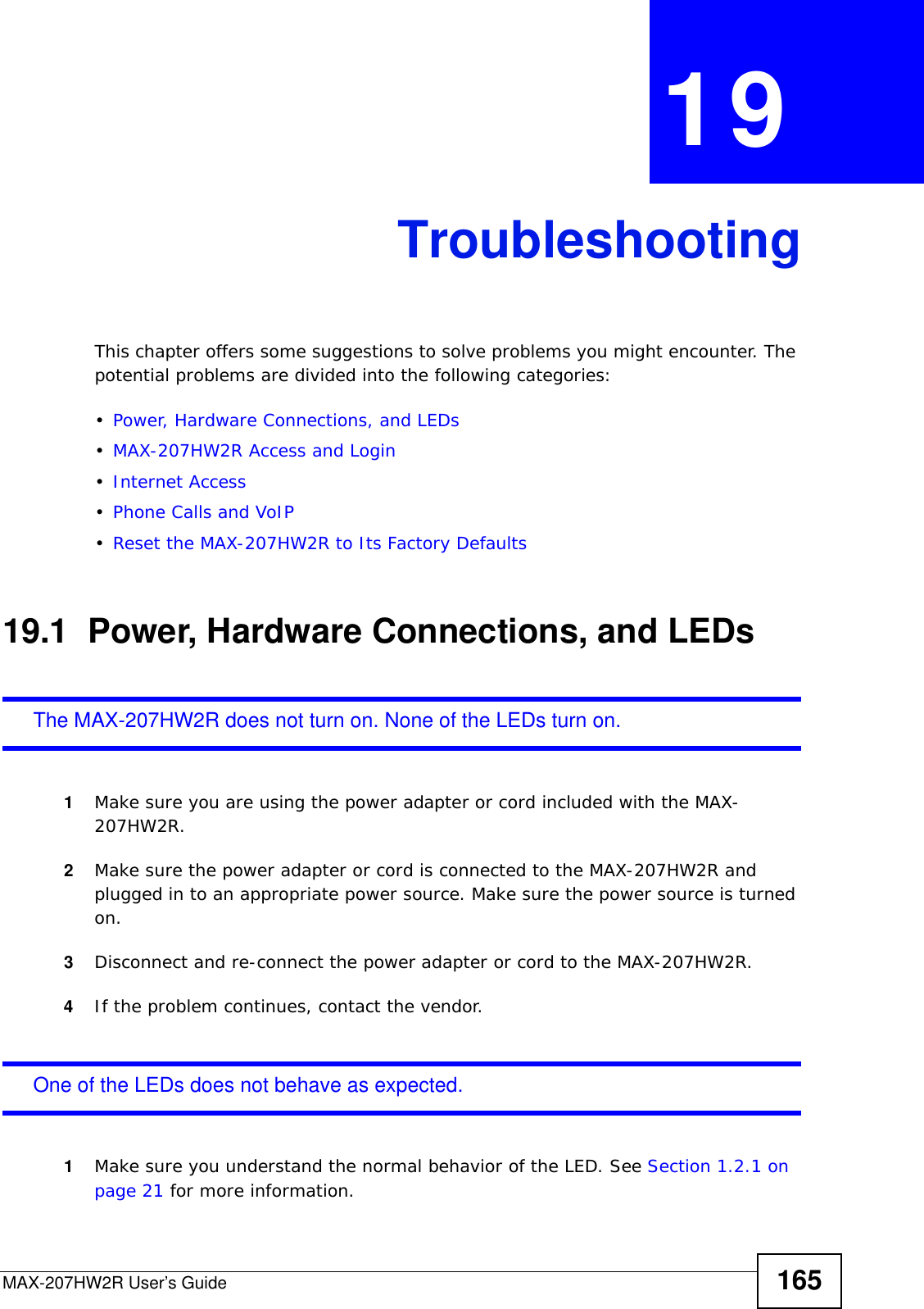 MAX-207HW2R User’s Guide 165CHAPTER  19 TroubleshootingThis chapter offers some suggestions to solve problems you might encounter. The potential problems are divided into the following categories:•Power, Hardware Connections, and LEDs•MAX-207HW2R Access and Login•Internet Access•Phone Calls and VoIP•Reset the MAX-207HW2R to Its Factory Defaults19.1  Power, Hardware Connections, and LEDsThe MAX-207HW2R does not turn on. None of the LEDs turn on.1Make sure you are using the power adapter or cord included with the MAX-207HW2R.2Make sure the power adapter or cord is connected to the MAX-207HW2R and plugged in to an appropriate power source. Make sure the power source is turned on.3Disconnect and re-connect the power adapter or cord to the MAX-207HW2R.4If the problem continues, contact the vendor.One of the LEDs does not behave as expected.1Make sure you understand the normal behavior of the LED. See Section 1.2.1 on page 21 for more information.