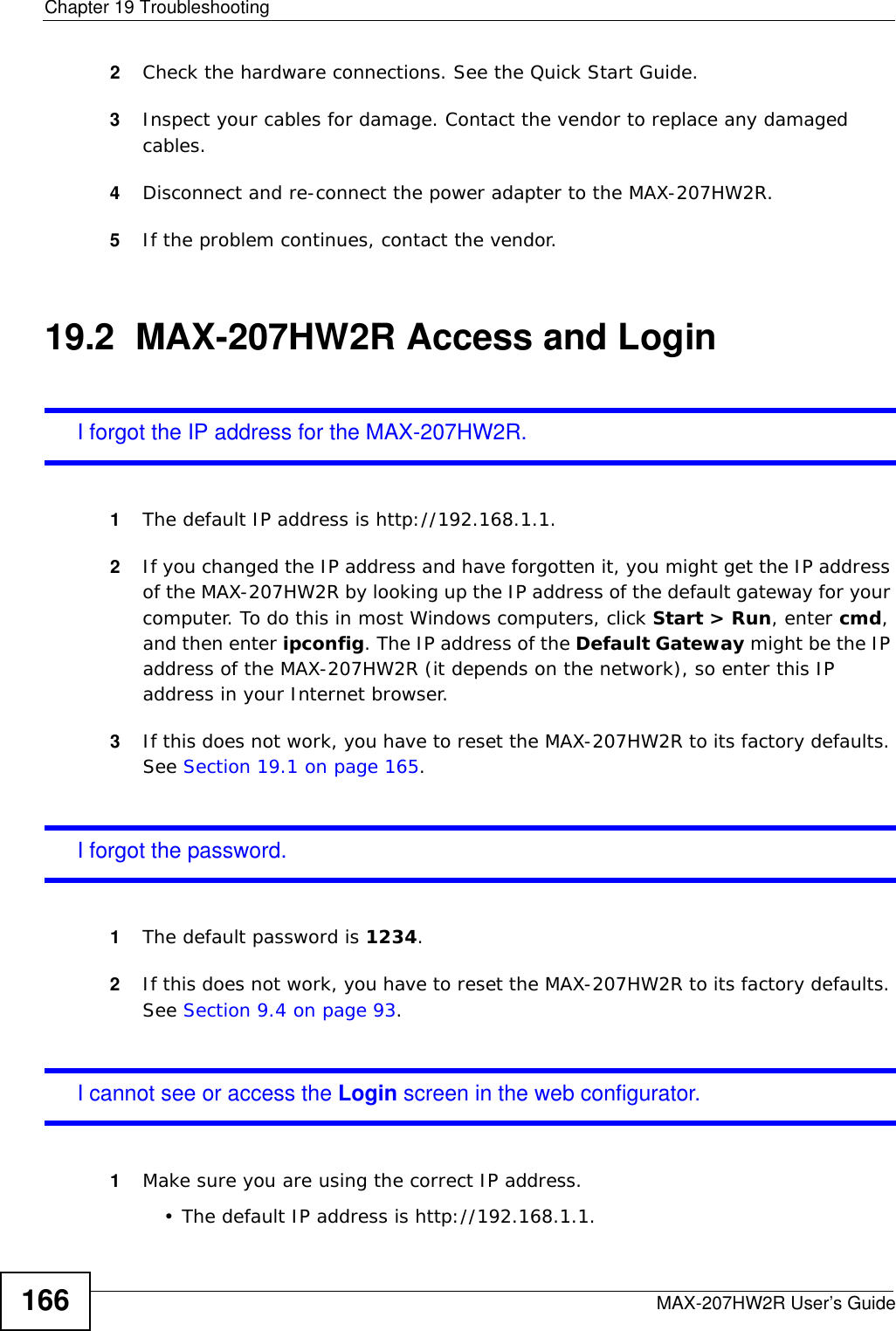 Chapter 19 TroubleshootingMAX-207HW2R User’s Guide1662Check the hardware connections. See the Quick Start Guide.3Inspect your cables for damage. Contact the vendor to replace any damaged cables.4Disconnect and re-connect the power adapter to the MAX-207HW2R.5If the problem continues, contact the vendor.19.2  MAX-207HW2R Access and LoginI forgot the IP address for the MAX-207HW2R.1The default IP address is http://192.168.1.1.2If you changed the IP address and have forgotten it, you might get the IP address of the MAX-207HW2R by looking up the IP address of the default gateway for your computer. To do this in most Windows computers, click Start &gt; Run, enter cmd, and then enter ipconfig. The IP address of the Default Gateway might be the IP address of the MAX-207HW2R (it depends on the network), so enter this IP address in your Internet browser.3If this does not work, you have to reset the MAX-207HW2R to its factory defaults. See Section 19.1 on page 165.I forgot the password.1The default password is 1234.2If this does not work, you have to reset the MAX-207HW2R to its factory defaults. See Section 9.4 on page 93.I cannot see or access the Login screen in the web configurator.1Make sure you are using the correct IP address.• The default IP address is http://192.168.1.1.