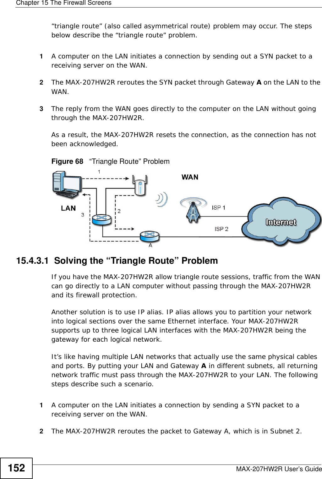 Chapter 15 The Firewall ScreensMAX-207HW2R User’s Guide152“triangle route” (also called asymmetrical route) problem may occur. The steps below describe the “triangle route” problem. 1A computer on the LAN initiates a connection by sending out a SYN packet to a receiving server on the WAN.2The MAX-207HW2R reroutes the SYN packet through Gateway A on the LAN to the WAN. 3The reply from the WAN goes directly to the computer on the LAN without going through the MAX-207HW2R. As a result, the MAX-207HW2R resets the connection, as the connection has not been acknowledged.Figure 68   “Triangle Route” Problem15.4.3.1  Solving the “Triangle Route” ProblemIf you have the MAX-207HW2R allow triangle route sessions, traffic from the WAN can go directly to a LAN computer without passing through the MAX-207HW2R and its firewall protection. Another solution is to use IP alias. IP alias allows you to partition your network into logical sections over the same Ethernet interface. Your MAX-207HW2R supports up to three logical LAN interfaces with the MAX-207HW2R being the gateway for each logical network. It’s like having multiple LAN networks that actually use the same physical cables and ports. By putting your LAN and Gateway A in different subnets, all returning network traffic must pass through the MAX-207HW2R to your LAN. The following steps describe such a scenario.1A computer on the LAN initiates a connection by sending a SYN packet to a receiving server on the WAN. 2The MAX-207HW2R reroutes the packet to Gateway A, which is in Subnet 2. 