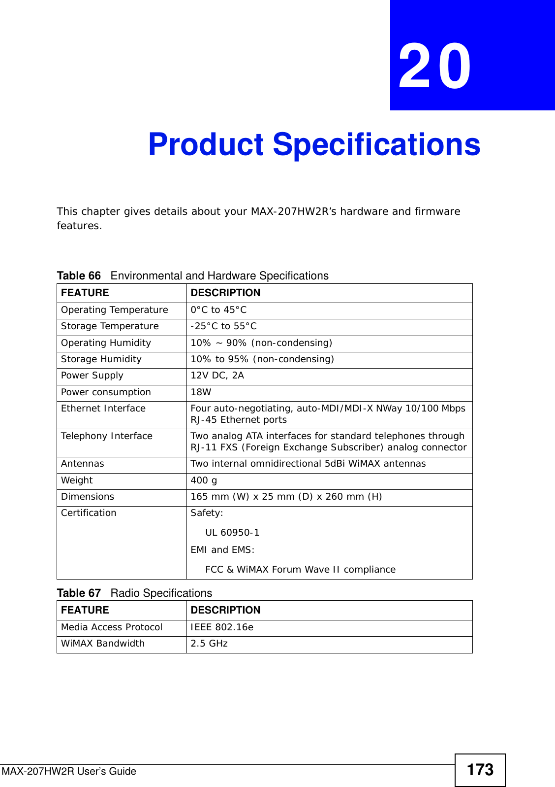MAX-207HW2R User’s Guide 173CHAPTER  20 Product SpecificationsThis chapter gives details about your MAX-207HW2R’s hardware and firmware features.                     Table 66   Environmental and Hardware SpecificationsFEATURE DESCRIPTIONOperating Temperature 0°C to 45°CStorage Temperature -25°C to 55°COperating Humidity 10% ~ 90% (non-condensing)Storage Humidity  10% to 95% (non-condensing)Power Supply 12V DC, 2APower consumption 18WEthernet Interface Four auto-negotiating, auto-MDI/MDI-X NWay 10/100 Mbps RJ-45 Ethernet portsTelephony Interface Two analog ATA interfaces for standard telephones through RJ-11 FXS (Foreign Exchange Subscriber) analog connectorAntennas Two internal omnidirectional 5dBi WiMAX antennasWeight 400 gDimensions 165 mm (W) x 25 mm (D) x 260 mm (H)Certification Safety: UL 60950-1EMI and EMS: FCC &amp; WiMAX Forum Wave II complianceTable 67   Radio SpecificationsFEATURE DESCRIPTIONMedia Access Protocol IEEE 802.16eWiMAX Bandwidth 2.5 GHz