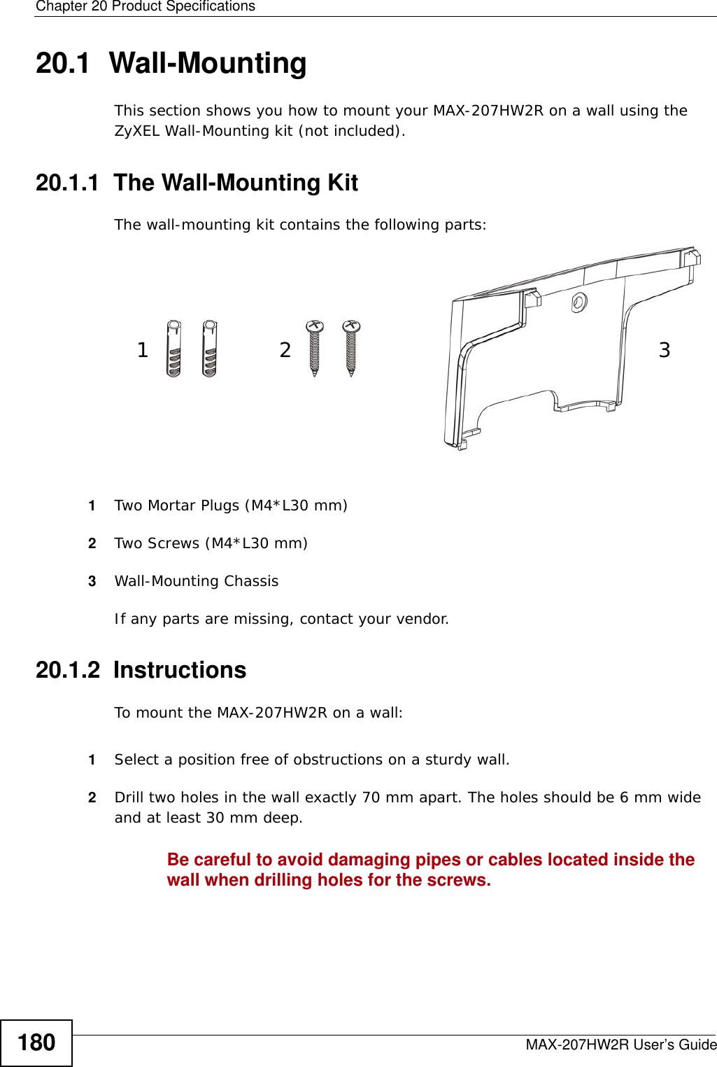 Chapter 20 Product SpecificationsMAX-207HW2R User’s Guide18020.1  Wall-MountingThis section shows you how to mount your MAX-207HW2R on a wall using the ZyXEL Wall-Mounting kit (not included).20.1.1  The Wall-Mounting KitThe wall-mounting kit contains the following parts:1Two Mortar Plugs (M4*L30 mm)2Two Screws (M4*L30 mm)3Wall-Mounting ChassisIf any parts are missing, contact your vendor.20.1.2  InstructionsTo mount the MAX-207HW2R on a wall:1Select a position free of obstructions on a sturdy wall. 2Drill two holes in the wall exactly 70 mm apart. The holes should be 6 mm wide and at least 30 mm deep.Be careful to avoid damaging pipes or cables located inside the wall when drilling holes for the screws.12 3
