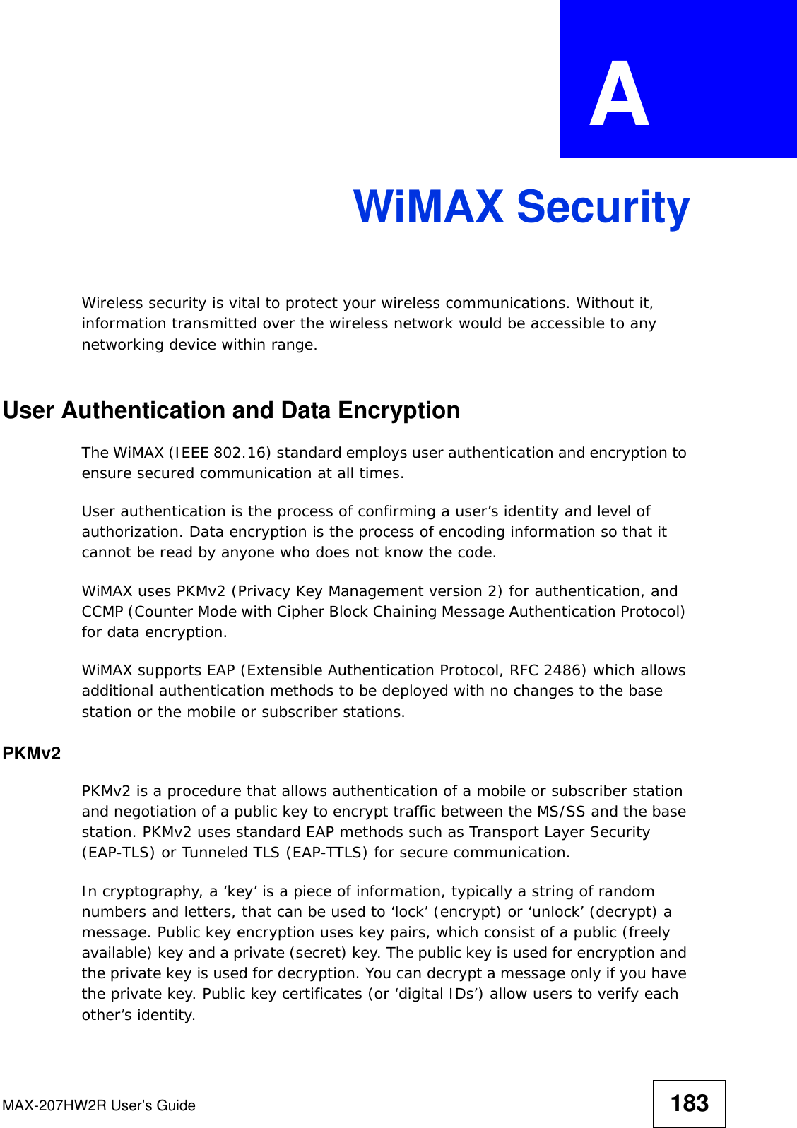 MAX-207HW2R User’s Guide 183APPENDIX  A WiMAX SecurityWireless security is vital to protect your wireless communications. Without it, information transmitted over the wireless network would be accessible to any networking device within range.User Authentication and Data EncryptionThe WiMAX (IEEE 802.16) standard employs user authentication and encryption to ensure secured communication at all times.User authentication is the process of confirming a user’s identity and level of authorization. Data encryption is the process of encoding information so that it cannot be read by anyone who does not know the code. WiMAX uses PKMv2 (Privacy Key Management version 2) for authentication, and CCMP (Counter Mode with Cipher Block Chaining Message Authentication Protocol) for data encryption. WiMAX supports EAP (Extensible Authentication Protocol, RFC 2486) which allows additional authentication methods to be deployed with no changes to the base station or the mobile or subscriber stations.PKMv2PKMv2 is a procedure that allows authentication of a mobile or subscriber station and negotiation of a public key to encrypt traffic between the MS/SS and the base station. PKMv2 uses standard EAP methods such as Transport Layer Security (EAP-TLS) or Tunneled TLS (EAP-TTLS) for secure communication. In cryptography, a ‘key’ is a piece of information, typically a string of random numbers and letters, that can be used to ‘lock’ (encrypt) or ‘unlock’ (decrypt) a message. Public key encryption uses key pairs, which consist of a public (freely available) key and a private (secret) key. The public key is used for encryption and the private key is used for decryption. You can decrypt a message only if you have the private key. Public key certificates (or ‘digital IDs’) allow users to verify each other’s identity. 