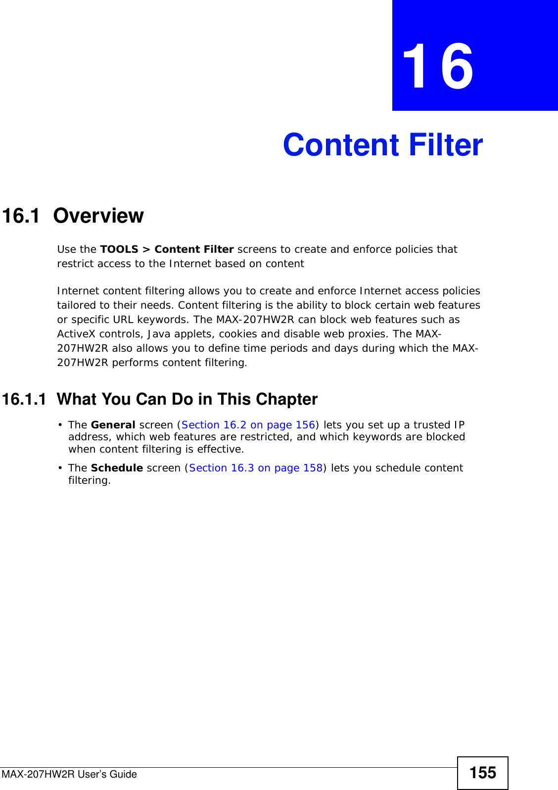 MAX-207HW2R User’s Guide 155CHAPTER  16 Content Filter16.1  OverviewUse the TOOLS &gt; Content Filter screens to create and enforce policies that restrict access to the Internet based on contentInternet content filtering allows you to create and enforce Internet access policies tailored to their needs. Content filtering is the ability to block certain web features or specific URL keywords. The MAX-207HW2R can block web features such as ActiveX controls, Java applets, cookies and disable web proxies. The MAX-207HW2R also allows you to define time periods and days during which the MAX-207HW2R performs content filtering.16.1.1  What You Can Do in This Chapter•The General screen (Section 16.2 on page 156) lets you set up a trusted IP address, which web features are restricted, and which keywords are blocked when content filtering is effective.•The Schedule screen (Section 16.3 on page 158) lets you schedule content filtering.