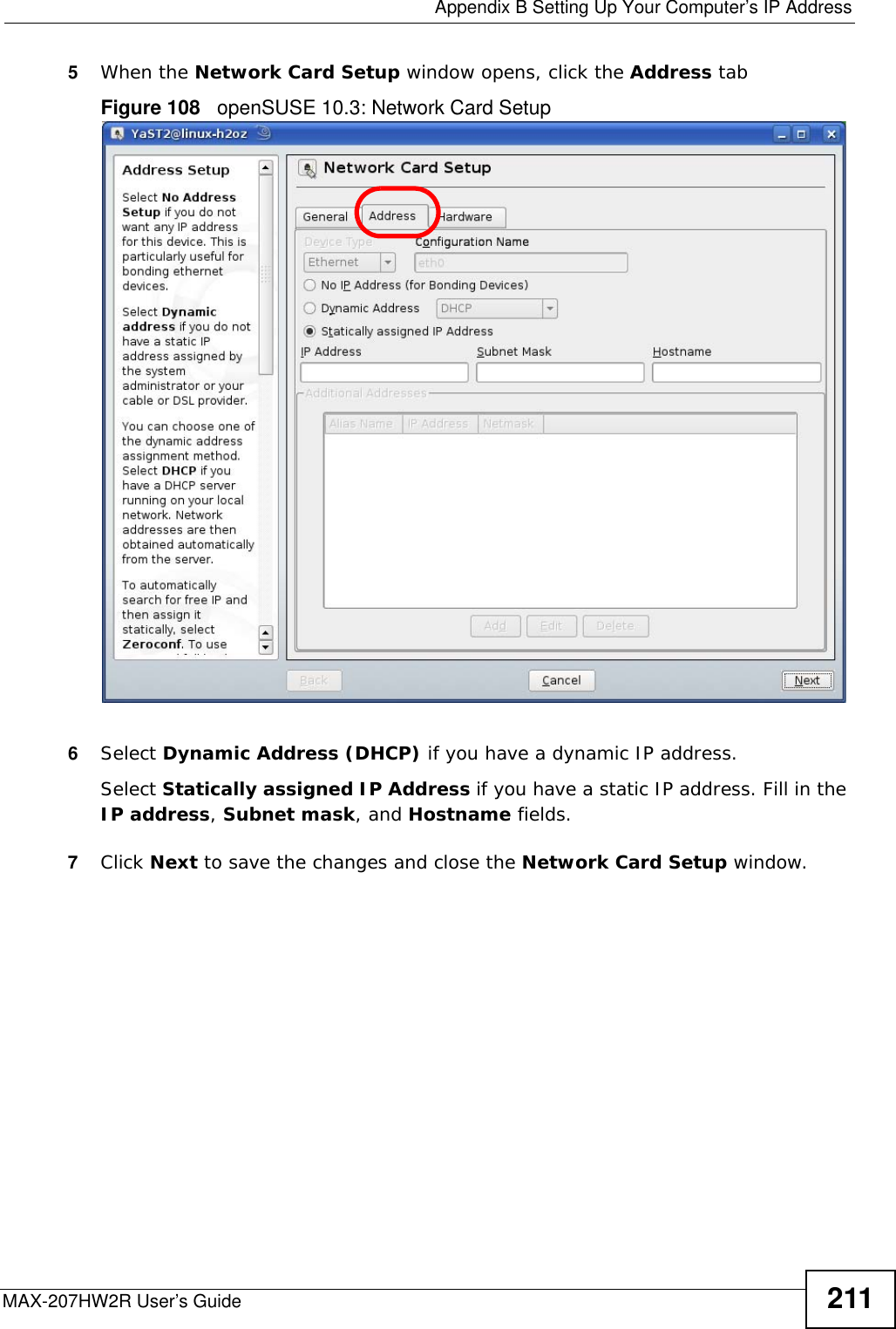  Appendix B Setting Up Your Computer’s IP AddressMAX-207HW2R User’s Guide 2115When the Network Card Setup window opens, click the Address tabFigure 108   openSUSE 10.3: Network Card Setup6Select Dynamic Address (DHCP) if you have a dynamic IP address.Select Statically assigned IP Address if you have a static IP address. Fill in the IP address, Subnet mask, and Hostname fields.7Click Next to save the changes and close the Network Card Setup window. 