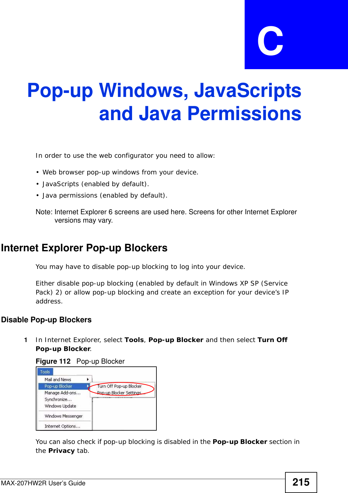 MAX-207HW2R User’s Guide 215APPENDIX  C Pop-up Windows, JavaScriptsand Java PermissionsIn order to use the web configurator you need to allow:• Web browser pop-up windows from your device.• JavaScripts (enabled by default).• Java permissions (enabled by default).Note: Internet Explorer 6 screens are used here. Screens for other Internet Explorer versions may vary.Internet Explorer Pop-up BlockersYou may have to disable pop-up blocking to log into your device. Either disable pop-up blocking (enabled by default in Windows XP SP (Service Pack) 2) or allow pop-up blocking and create an exception for your device’s IP address.Disable Pop-up Blockers1In Internet Explorer, select Tools, Pop-up Blocker and then select Turn Off Pop-up Blocker. Figure 112   Pop-up BlockerYou can also check if pop-up blocking is disabled in the Pop-up Blocker section in the Privacy tab. 