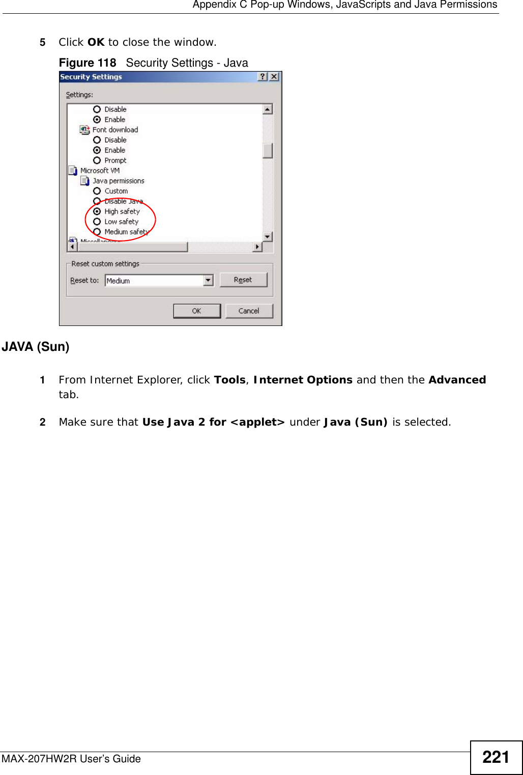  Appendix C Pop-up Windows, JavaScripts and Java PermissionsMAX-207HW2R User’s Guide 2215Click OK to close the window.Figure 118   Security Settings - Java JAVA (Sun)1From Internet Explorer, click Tools, Internet Options and then the Advanced tab. 2Make sure that Use Java 2 for &lt;applet&gt; under Java (Sun) is selected.