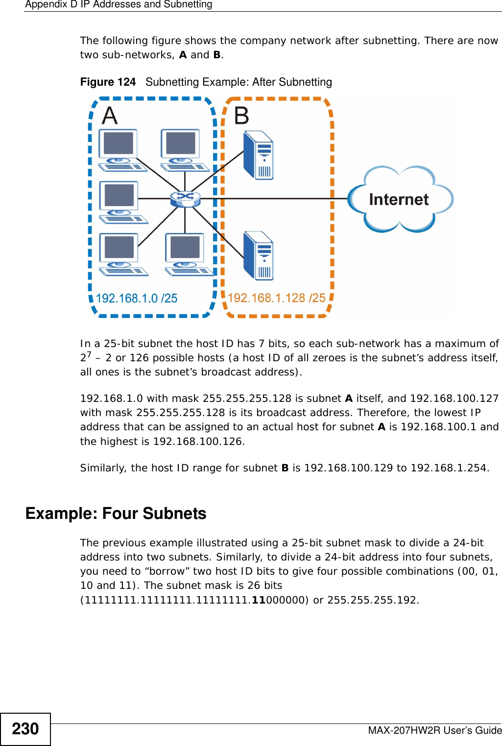Appendix D IP Addresses and SubnettingMAX-207HW2R User’s Guide230The following figure shows the company network after subnetting. There are now two sub-networks, A and B. Figure 124   Subnetting Example: After SubnettingIn a 25-bit subnet the host ID has 7 bits, so each sub-network has a maximum of 27 – 2 or 126 possible hosts (a host ID of all zeroes is the subnet’s address itself, all ones is the subnet’s broadcast address).192.168.1.0 with mask 255.255.255.128 is subnet A itself, and 192.168.100.127 with mask 255.255.255.128 is its broadcast address. Therefore, the lowest IP address that can be assigned to an actual host for subnet A is 192.168.100.1 and the highest is 192.168.100.126. Similarly, the host ID range for subnet B is 192.168.100.129 to 192.168.1.254.Example: Four Subnets The previous example illustrated using a 25-bit subnet mask to divide a 24-bit address into two subnets. Similarly, to divide a 24-bit address into four subnets, you need to “borrow” two host ID bits to give four possible combinations (00, 01, 10 and 11). The subnet mask is 26 bits (11111111.11111111.11111111.11000000) or 255.255.255.192. 
