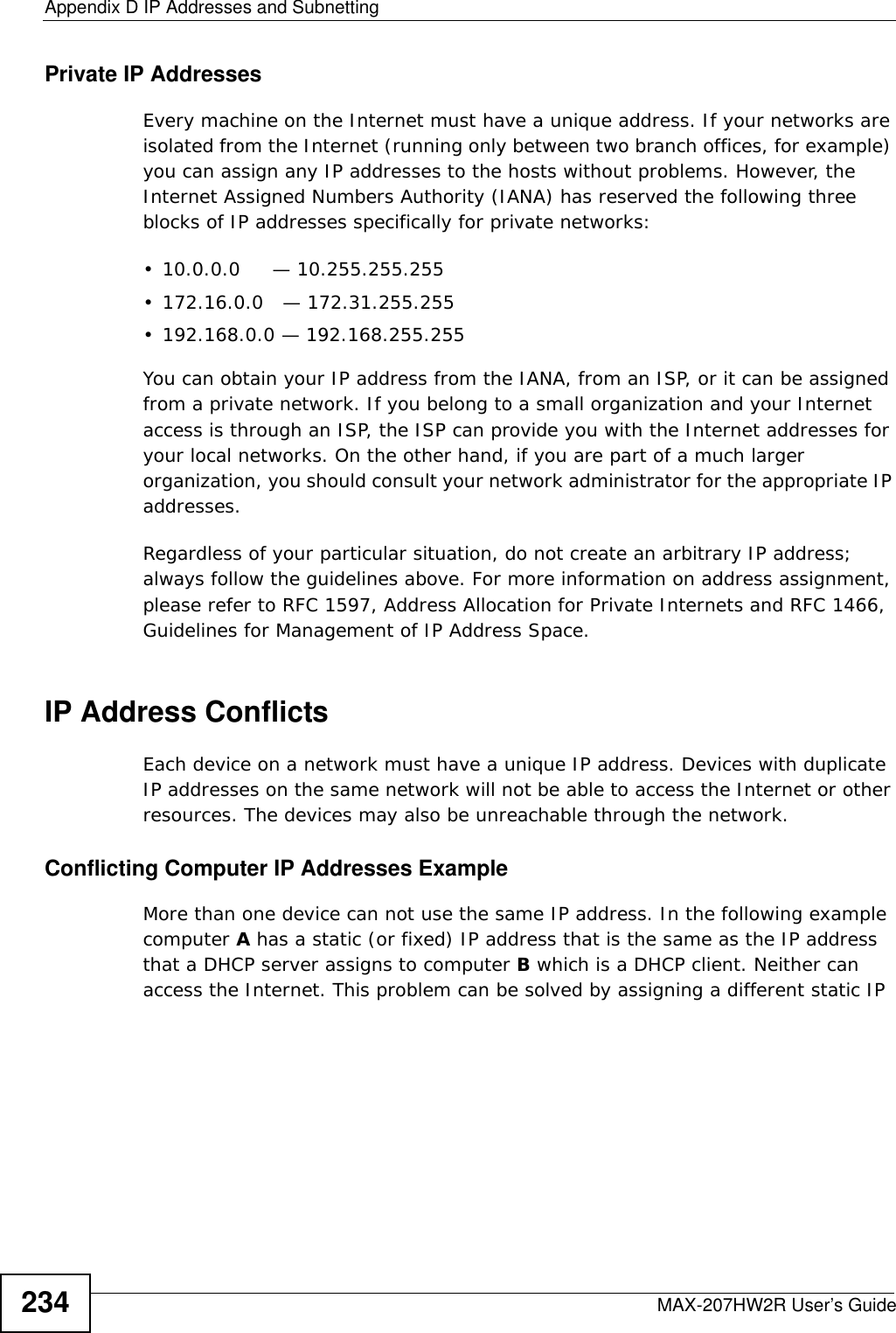 Appendix D IP Addresses and SubnettingMAX-207HW2R User’s Guide234Private IP AddressesEvery machine on the Internet must have a unique address. If your networks are isolated from the Internet (running only between two branch offices, for example) you can assign any IP addresses to the hosts without problems. However, the Internet Assigned Numbers Authority (IANA) has reserved the following three blocks of IP addresses specifically for private networks:• 10.0.0.0     — 10.255.255.255• 172.16.0.0   — 172.31.255.255• 192.168.0.0 — 192.168.255.255You can obtain your IP address from the IANA, from an ISP, or it can be assigned from a private network. If you belong to a small organization and your Internet access is through an ISP, the ISP can provide you with the Internet addresses for your local networks. On the other hand, if you are part of a much larger organization, you should consult your network administrator for the appropriate IP addresses.Regardless of your particular situation, do not create an arbitrary IP address; always follow the guidelines above. For more information on address assignment, please refer to RFC 1597, Address Allocation for Private Internets and RFC 1466, Guidelines for Management of IP Address Space.IP Address ConflictsEach device on a network must have a unique IP address. Devices with duplicate IP addresses on the same network will not be able to access the Internet or other resources. The devices may also be unreachable through the network. Conflicting Computer IP Addresses ExampleMore than one device can not use the same IP address. In the following example computer A has a static (or fixed) IP address that is the same as the IP address that a DHCP server assigns to computer B which is a DHCP client. Neither can access the Internet. This problem can be solved by assigning a different static IP 