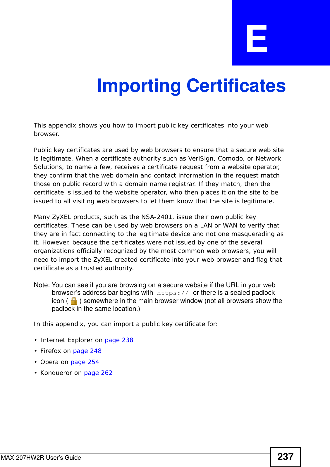 MAX-207HW2R User’s Guide 237APPENDIX  E Importing CertificatesThis appendix shows you how to import public key certificates into your web browser. Public key certificates are used by web browsers to ensure that a secure web site is legitimate. When a certificate authority such as VeriSign, Comodo, or Network Solutions, to name a few, receives a certificate request from a website operator, they confirm that the web domain and contact information in the request match those on public record with a domain name registrar. If they match, then the certificate is issued to the website operator, who then places it on the site to be issued to all visiting web browsers to let them know that the site is legitimate.Many ZyXEL products, such as the NSA-2401, issue their own public key certificates. These can be used by web browsers on a LAN or WAN to verify that they are in fact connecting to the legitimate device and not one masquerading as it. However, because the certificates were not issued by one of the several organizations officially recognized by the most common web browsers, you will need to import the ZyXEL-created certificate into your web browser and flag that certificate as a trusted authority.Note: You can see if you are browsing on a secure website if the URL in your web browser’s address bar begins with  https:// or there is a sealed padlock icon ( ) somewhere in the main browser window (not all browsers show the padlock in the same location.)In this appendix, you can import a public key certificate for:• Internet Explorer on page 238•Firefox on page 248•Opera on page 254• Konqueror on page 262