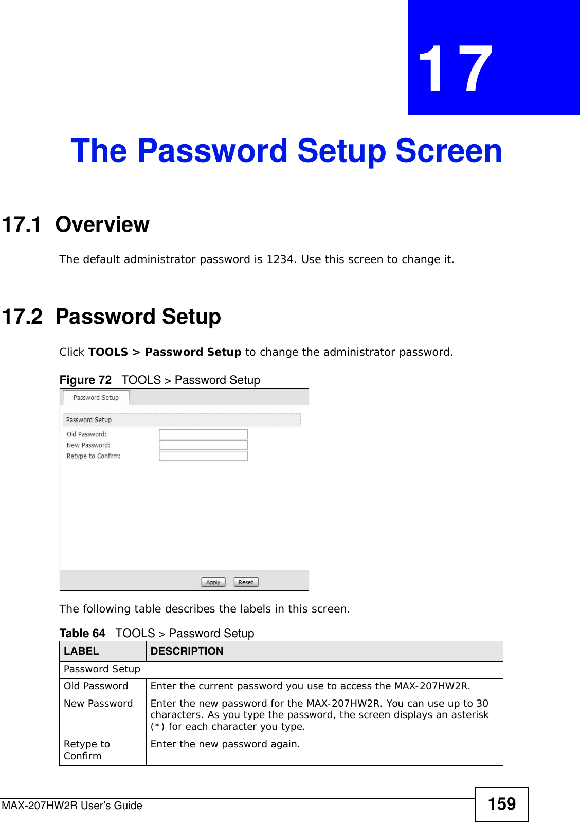 MAX-207HW2R User’s Guide 159CHAPTER  17 The Password Setup Screen17.1  OverviewThe default administrator password is 1234. Use this screen to change it.17.2  Password SetupClick TOOLS &gt; Password Setup to change the administrator password.Figure 72   TOOLS &gt; Password SetupThe following table describes the labels in this screen.Table 64   TOOLS &gt; Password SetupLABEL DESCRIPTIONPassword SetupOld Password Enter the current password you use to access the MAX-207HW2R.New Password Enter the new password for the MAX-207HW2R. You can use up to 30 characters. As you type the password, the screen displays an asterisk (*) for each character you type.Retype to Confirm  Enter the new password again.