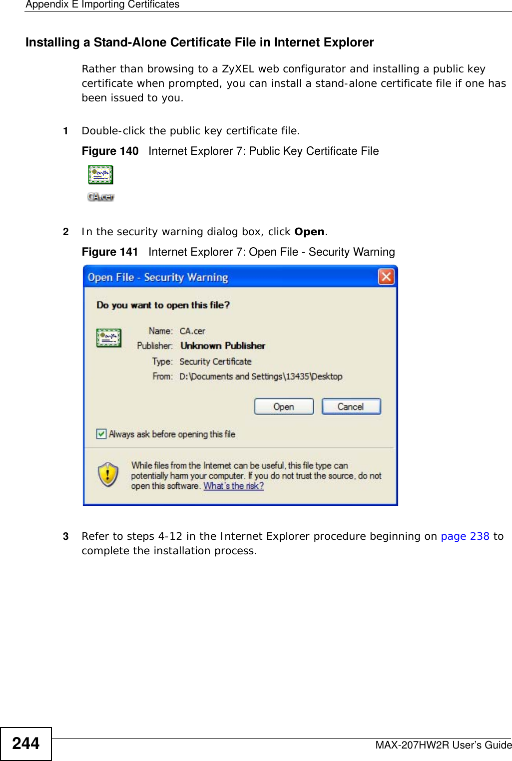 Appendix E Importing CertificatesMAX-207HW2R User’s Guide244Installing a Stand-Alone Certificate File in Internet ExplorerRather than browsing to a ZyXEL web configurator and installing a public key certificate when prompted, you can install a stand-alone certificate file if one has been issued to you.1Double-click the public key certificate file.Figure 140   Internet Explorer 7: Public Key Certificate File2In the security warning dialog box, click Open.Figure 141   Internet Explorer 7: Open File - Security Warning3Refer to steps 4-12 in the Internet Explorer procedure beginning on page 238 to complete the installation process.