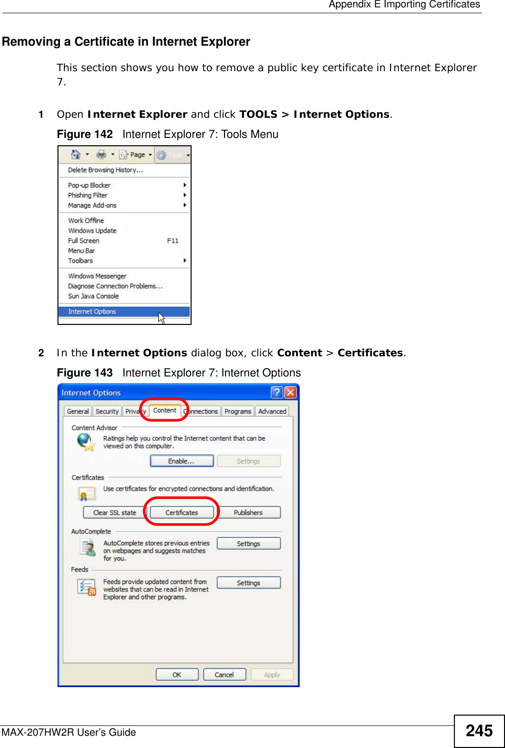  Appendix E Importing CertificatesMAX-207HW2R User’s Guide 245Removing a Certificate in Internet ExplorerThis section shows you how to remove a public key certificate in Internet Explorer 7.1Open Internet Explorer and click TOOLS &gt; Internet Options.Figure 142   Internet Explorer 7: Tools Menu2In the Internet Options dialog box, click Content &gt; Certificates.Figure 143   Internet Explorer 7: Internet Options
