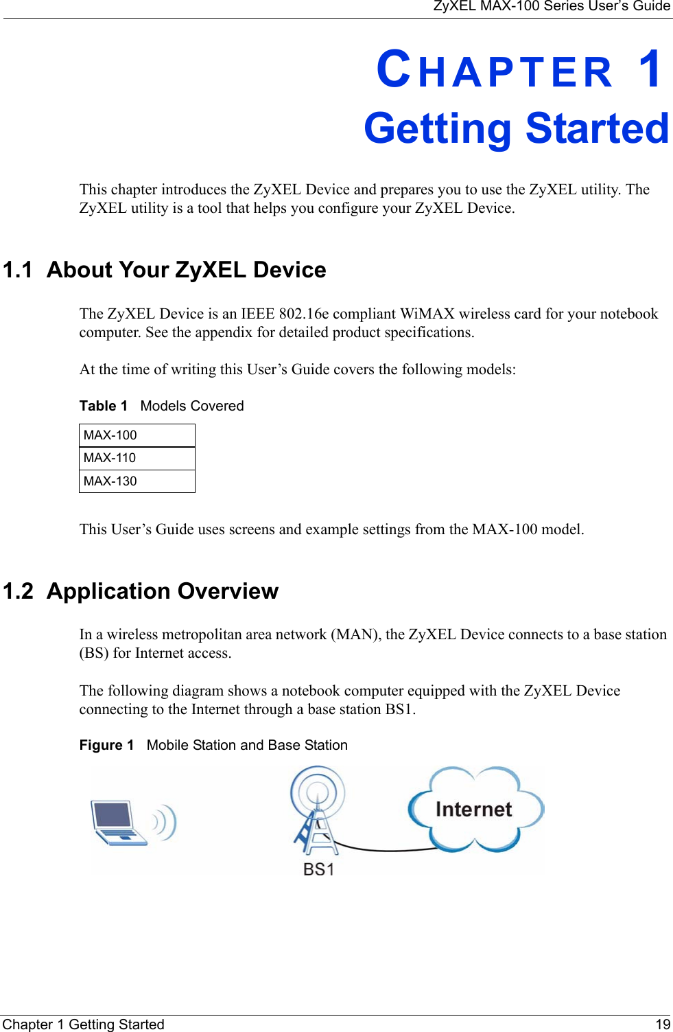 ZyXEL MAX-100 Series User’s GuideChapter 1 Getting Started 19CHAPTER 1Getting StartedThis chapter introduces the ZyXEL Device and prepares you to use the ZyXEL utility. The ZyXEL utility is a tool that helps you configure your ZyXEL Device.1.1  About Your ZyXEL Device    The ZyXEL Device is an IEEE 802.16e compliant WiMAX wireless card for your notebook computer. See the appendix for detailed product specifications.At the time of writing this User’s Guide covers the following models:This User’s Guide uses screens and example settings from the MAX-100 model.1.2  Application OverviewIn a wireless metropolitan area network (MAN), the ZyXEL Device connects to a base station (BS) for Internet access. The following diagram shows a notebook computer equipped with the ZyXEL Device connecting to the Internet through a base station BS1.Figure 1   Mobile Station and Base StationTable 1   Models CoveredMAX-100MAX-110MAX-130