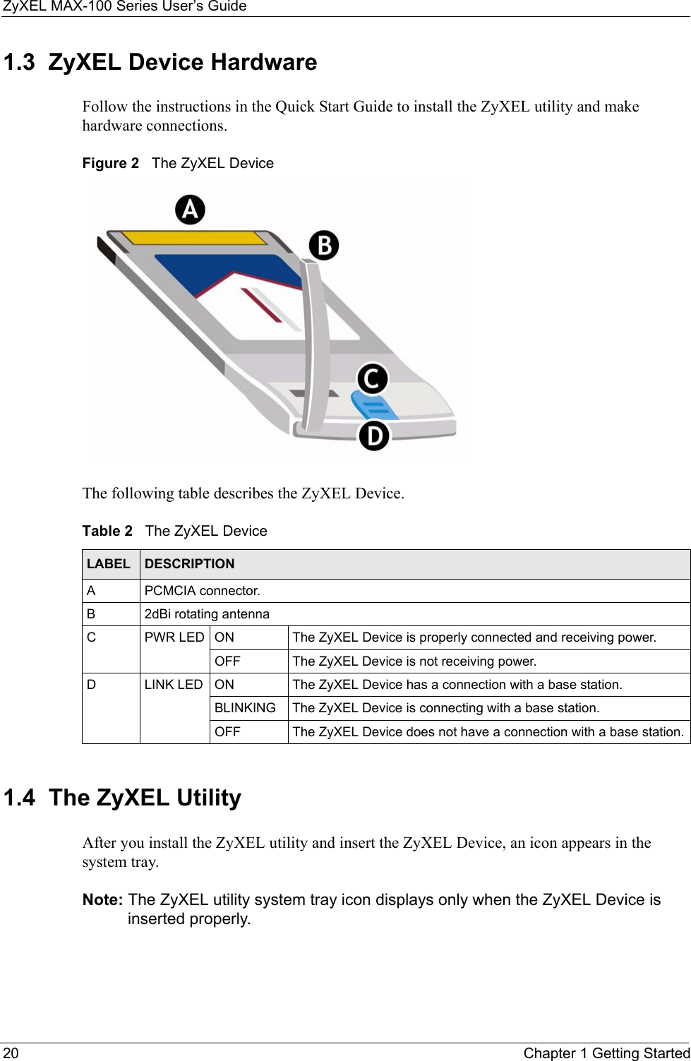 ZyXEL MAX-100 Series User’s Guide20 Chapter 1 Getting Started1.3  ZyXEL Device HardwareFollow the instructions in the Quick Start Guide to install the ZyXEL utility and make hardware connections.Figure 2   The ZyXEL DeviceThe following table describes the ZyXEL Device.1.4  The ZyXEL UtilityAfter you install the ZyXEL utility and insert the ZyXEL Device, an icon appears in the system tray.Note: The ZyXEL utility system tray icon displays only when the ZyXEL Device is inserted properly.Table 2   The ZyXEL DeviceLABEL DESCRIPTIONA PCMCIA connector.B 2dBi rotating antennaC PWR LED ON The ZyXEL Device is properly connected and receiving power.OFF The ZyXEL Device is not receiving power.D LINK LED ON The ZyXEL Device has a connection with a base station.BLINKING The ZyXEL Device is connecting with a base station.OFF The ZyXEL Device does not have a connection with a base station.