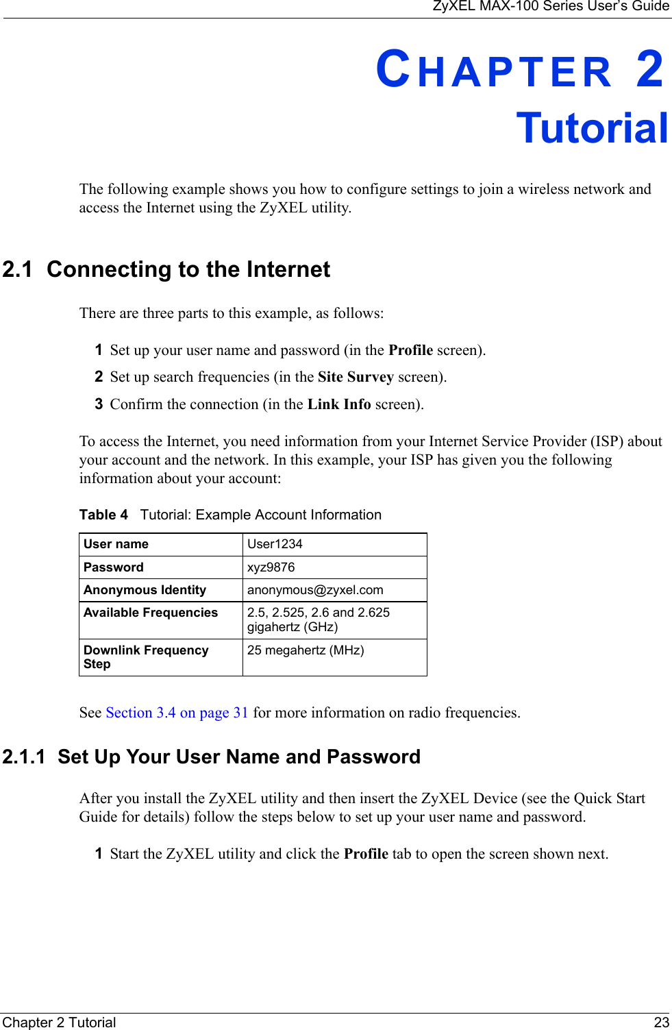 ZyXEL MAX-100 Series User’s GuideChapter 2 Tutorial 23CHAPTER 2TutorialThe following example shows you how to configure settings to join a wireless network and access the Internet using the ZyXEL utility. 2.1  Connecting to the InternetThere are three parts to this example, as follows:1Set up your user name and password (in the Profile screen).2Set up search frequencies (in the Site Survey screen).3Confirm the connection (in the Link Info screen).To access the Internet, you need information from your Internet Service Provider (ISP) about your account and the network. In this example, your ISP has given you the following information about your account:See Section 3.4 on page 31 for more information on radio frequencies.2.1.1  Set Up Your User Name and PasswordAfter you install the ZyXEL utility and then insert the ZyXEL Device (see the Quick Start Guide for details) follow the steps below to set up your user name and password.1Start the ZyXEL utility and click the Profile tab to open the screen shown next.Table 4   Tutorial: Example Account InformationUser name User1234Password xyz9876Anonymous Identity anonymous@zyxel.comAvailable Frequencies 2.5, 2.525, 2.6 and 2.625 gigahertz (GHz)Downlink Frequency Step25 megahertz (MHz)