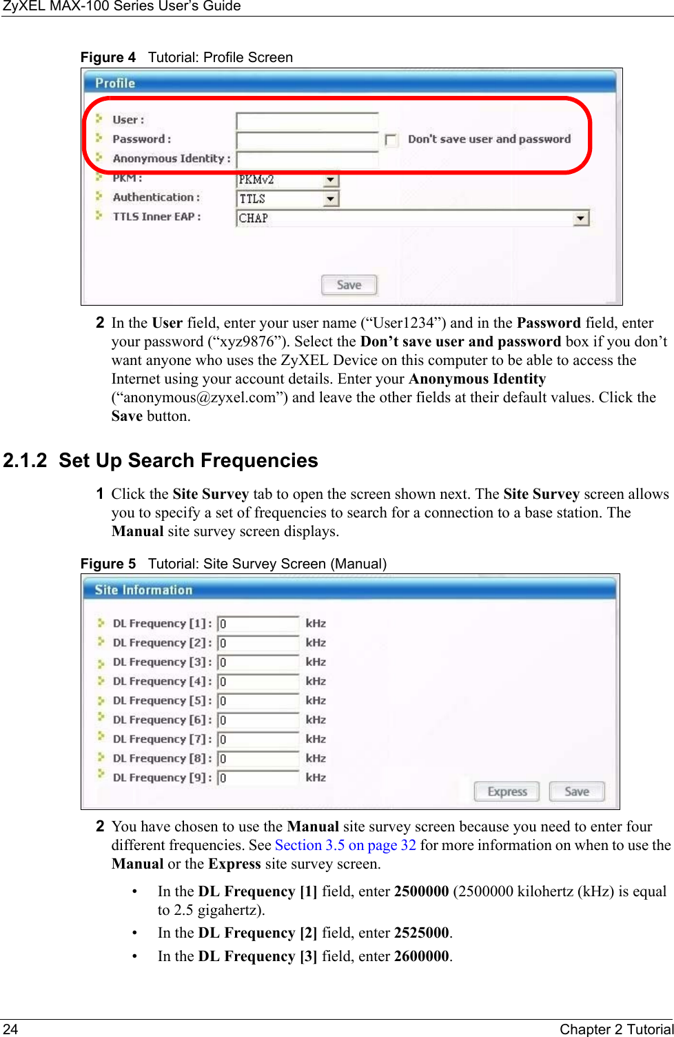 ZyXEL MAX-100 Series User’s Guide24 Chapter 2 TutorialFigure 4   Tutorial: Profile Screen2In the User field, enter your user name (“User1234”) and in the Password field, enter your password (“xyz9876”). Select the Don’t save user and password box if you don’t want anyone who uses the ZyXEL Device on this computer to be able to access the Internet using your account details. Enter your Anonymous Identity (“anonymous@zyxel.com”) and leave the other fields at their default values. Click the Save button.2.1.2  Set Up Search Frequencies1Click the Site Survey tab to open the screen shown next. The Site Survey screen allows you to specify a set of frequencies to search for a connection to a base station. The Manual site survey screen displays.Figure 5   Tutorial: Site Survey Screen (Manual)2You have chosen to use the Manual site survey screen because you need to enter four different frequencies. See Section 3.5 on page 32 for more information on when to use the Manual or the Express site survey screen.•In the DL Frequency [1] field, enter 2500000 (2500000 kilohertz (kHz) is equal to 2.5 gigahertz).•In the DL Frequency [2] field, enter 2525000.•In the DL Frequency [3] field, enter 2600000.