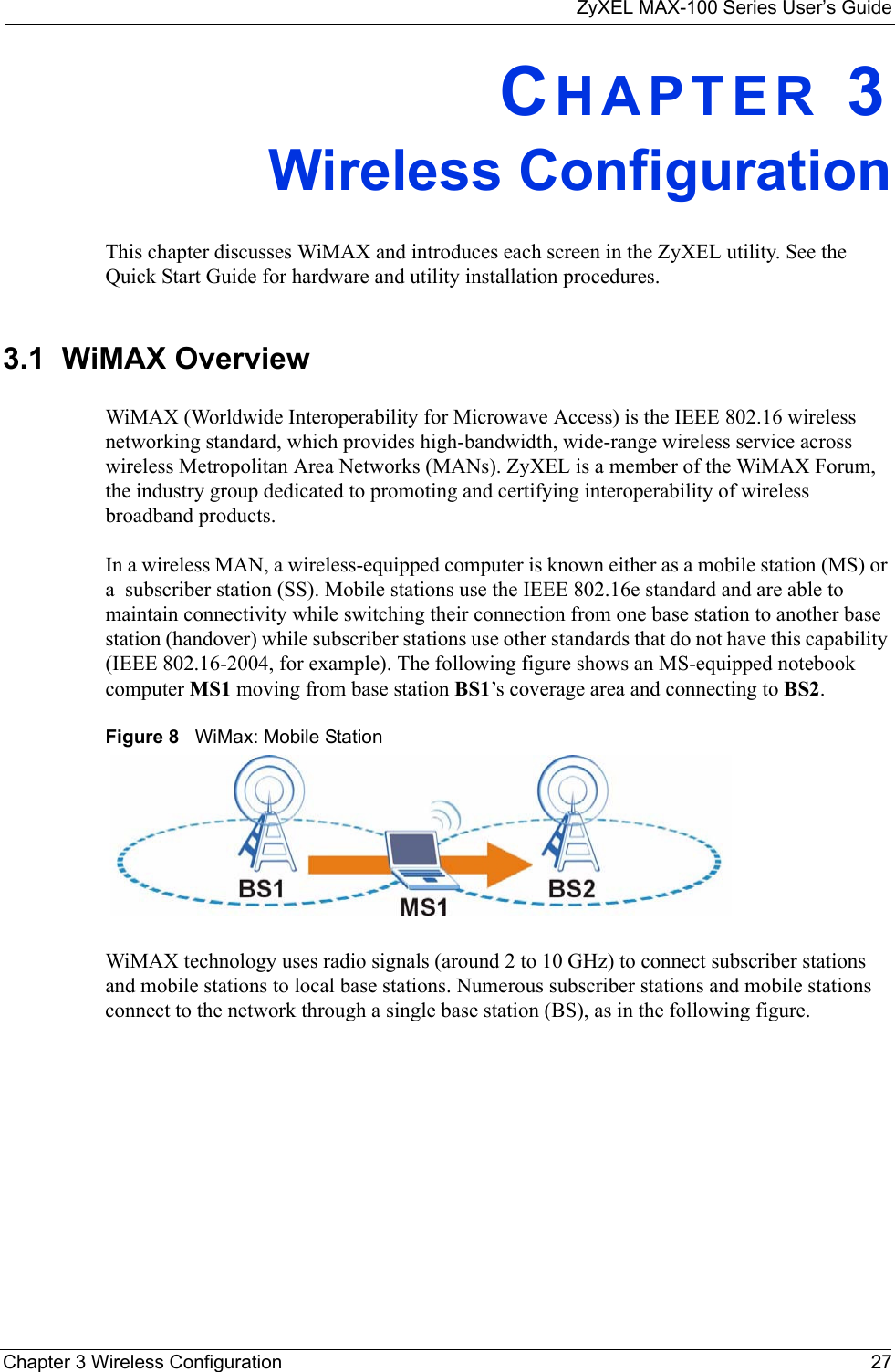 ZyXEL MAX-100 Series User’s GuideChapter 3 Wireless Configuration 27CHAPTER 3Wireless ConfigurationThis chapter discusses WiMAX and introduces each screen in the ZyXEL utility. See the Quick Start Guide for hardware and utility installation procedures.3.1  WiMAX OverviewWiMAX (Worldwide Interoperability for Microwave Access) is the IEEE 802.16 wireless networking standard, which provides high-bandwidth, wide-range wireless service across wireless Metropolitan Area Networks (MANs). ZyXEL is a member of the WiMAX Forum, the industry group dedicated to promoting and certifying interoperability of wireless broadband products.In a wireless MAN, a wireless-equipped computer is known either as a mobile station (MS) or a  subscriber station (SS). Mobile stations use the IEEE 802.16e standard and are able to maintain connectivity while switching their connection from one base station to another base station (handover) while subscriber stations use other standards that do not have this capability (IEEE 802.16-2004, for example). The following figure shows an MS-equipped notebook computer MS1 moving from base station BS1’s coverage area and connecting to BS2.Figure 8   WiMax: Mobile StationWiMAX technology uses radio signals (around 2 to 10 GHz) to connect subscriber stations and mobile stations to local base stations. Numerous subscriber stations and mobile stations connect to the network through a single base station (BS), as in the following figure. 