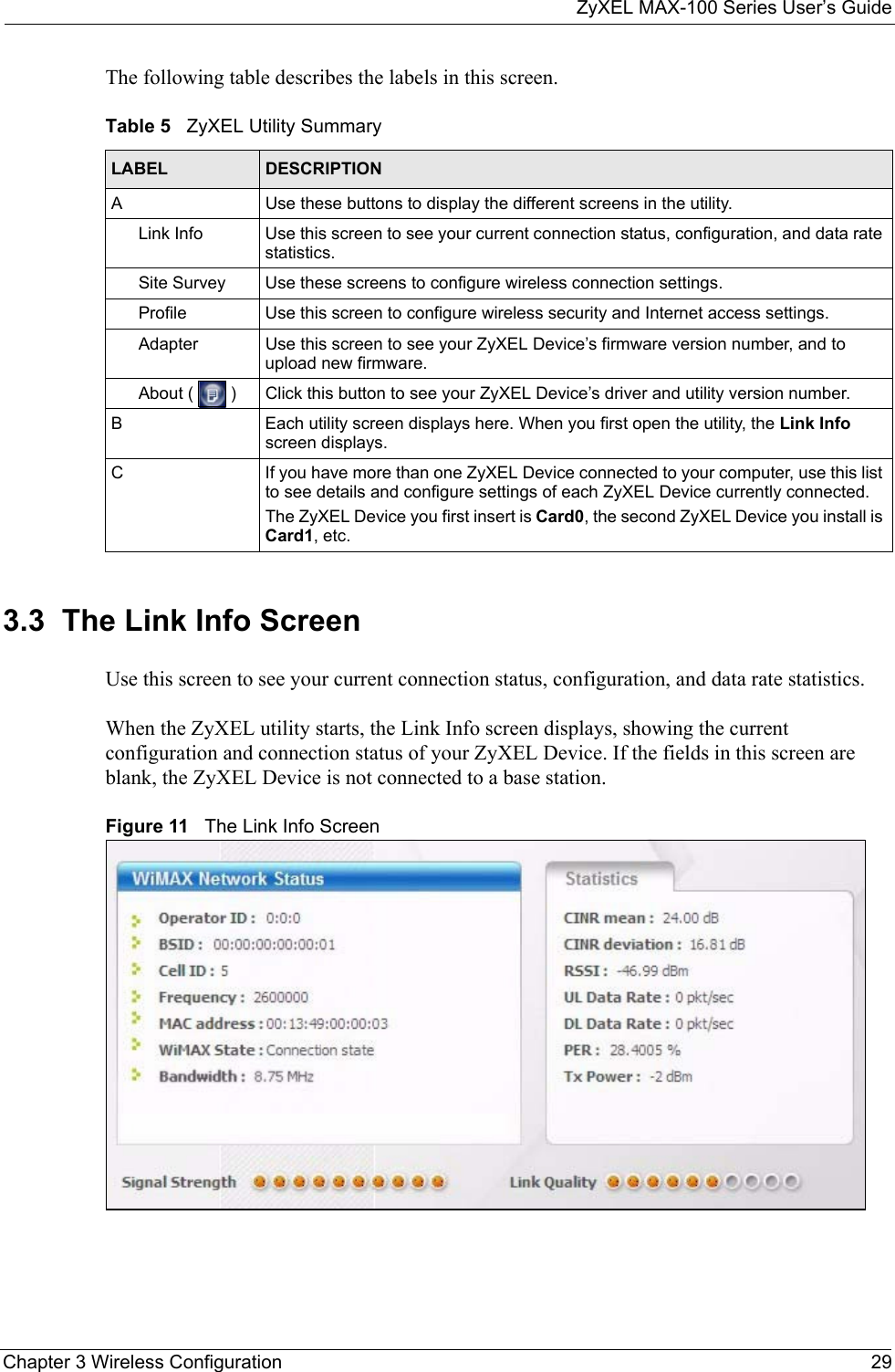 ZyXEL MAX-100 Series User’s GuideChapter 3 Wireless Configuration 29The following table describes the labels in this screen. 3.3  The Link Info Screen Use this screen to see your current connection status, configuration, and data rate statistics.When the ZyXEL utility starts, the Link Info screen displays, showing the current configuration and connection status of your ZyXEL Device. If the fields in this screen are blank, the ZyXEL Device is not connected to a base station.Figure 11   The Link Info ScreenTable 5   ZyXEL Utility SummaryLABEL DESCRIPTIONA Use these buttons to display the different screens in the utility.Link Info Use this screen to see your current connection status, configuration, and data rate statistics.Site Survey Use these screens to configure wireless connection settings.Profile Use this screen to configure wireless security and Internet access settings.Adapter Use this screen to see your ZyXEL Device’s firmware version number, and to upload new firmware.About (   ) Click this button to see your ZyXEL Device’s driver and utility version number. B Each utility screen displays here. When you first open the utility, the Link Info screen displays.C If you have more than one ZyXEL Device connected to your computer, use this list to see details and configure settings of each ZyXEL Device currently connected.The ZyXEL Device you first insert is Card0, the second ZyXEL Device you install is Card1, etc.