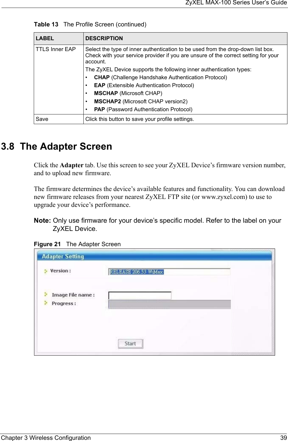 ZyXEL MAX-100 Series User’s GuideChapter 3 Wireless Configuration 393.8  The Adapter Screen Click the Adapter tab. Use this screen to see your ZyXEL Device’s firmware version number, and to upload new firmware.The firmware determines the device’s available features and functionality. You can download new firmware releases from your nearest ZyXEL FTP site (or www.zyxel.com) to use to upgrade your device’s performance.Note: Only use firmware for your device’s specific model. Refer to the label on your ZyXEL Device. Figure 21   The Adapter ScreenTTLS Inner EAP Select the type of inner authentication to be used from the drop-down list box. Check with your service provider if you are unsure of the correct setting for your account.The ZyXEL Device supports the following inner authentication types:•CHAP (Challenge Handshake Authentication Protocol)•EAP (Extensible Authentication Protocol)•MSCHAP (Microsoft CHAP)•MSCHAP2 (Microsoft CHAP version2)•PAP (Password Authentication Protocol)Save Click this button to save your profile settings.Table 13   The Profile Screen (continued)LABEL DESCRIPTION