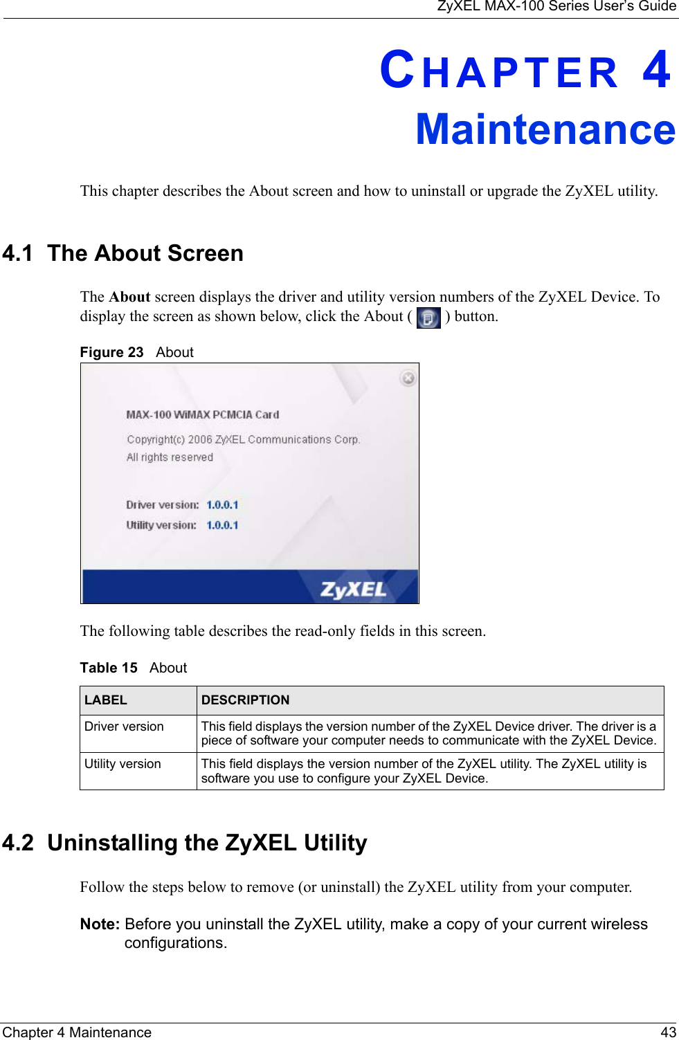 ZyXEL MAX-100 Series User’s GuideChapter 4 Maintenance 43CHAPTER 4MaintenanceThis chapter describes the About screen and how to uninstall or upgrade the ZyXEL utility.4.1  The About Screen The About screen displays the driver and utility version numbers of the ZyXEL Device. To display the screen as shown below, click the About (   ) button.Figure 23   About The following table describes the read-only fields in this screen. 4.2  Uninstalling the ZyXEL Utility Follow the steps below to remove (or uninstall) the ZyXEL utility from your computer.Note: Before you uninstall the ZyXEL utility, make a copy of your current wireless configurations.Table 15   About LABEL DESCRIPTIONDriver version This field displays the version number of the ZyXEL Device driver. The driver is a piece of software your computer needs to communicate with the ZyXEL Device.Utility version This field displays the version number of the ZyXEL utility. The ZyXEL utility is software you use to configure your ZyXEL Device.