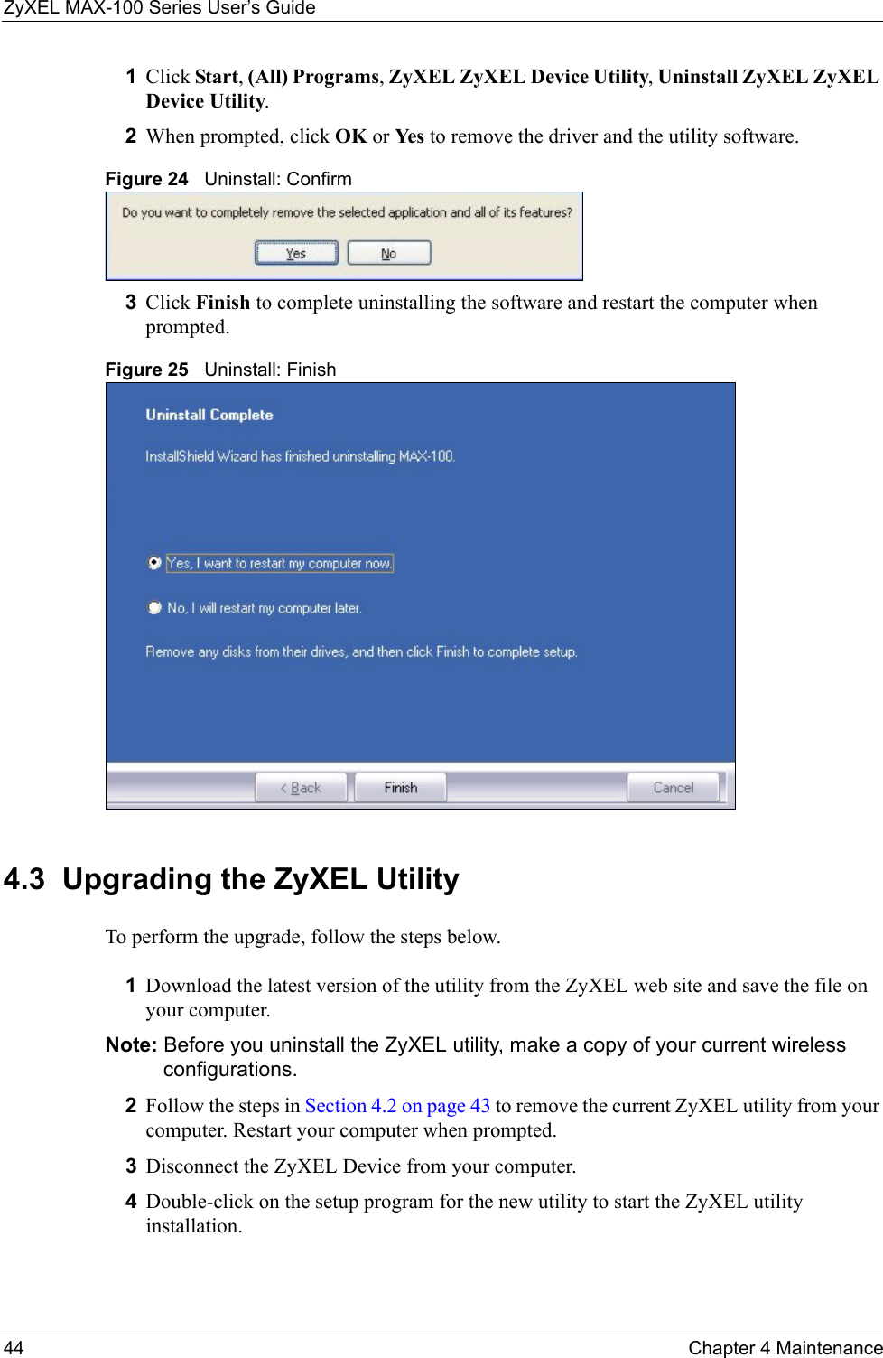 ZyXEL MAX-100 Series User’s Guide44 Chapter 4 Maintenance1Click Start, (All) Programs, ZyXEL ZyXEL Device Utility, Uninstall ZyXEL ZyXEL Device Utility.2When prompted, click OK or Yes  to remove the driver and the utility software.Figure 24   Uninstall: Confirm  3Click Finish to complete uninstalling the software and restart the computer when prompted.Figure 25   Uninstall: Finish 4.3  Upgrading the ZyXEL Utility To perform the upgrade, follow the steps below.1Download the latest version of the utility from the ZyXEL web site and save the file on your computer.Note: Before you uninstall the ZyXEL utility, make a copy of your current wireless configurations.2Follow the steps in Section 4.2 on page 43 to remove the current ZyXEL utility from your computer. Restart your computer when prompted.3Disconnect the ZyXEL Device from your computer.4Double-click on the setup program for the new utility to start the ZyXEL utility installation.