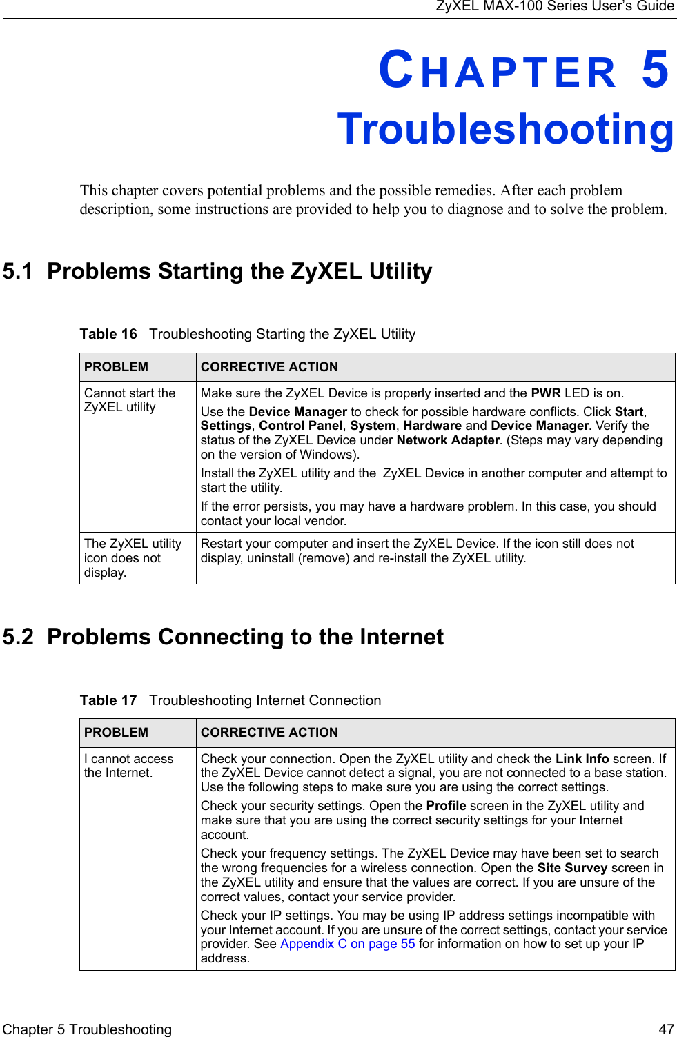 ZyXEL MAX-100 Series User’s GuideChapter 5 Troubleshooting 47CHAPTER 5TroubleshootingThis chapter covers potential problems and the possible remedies. After each problem description, some instructions are provided to help you to diagnose and to solve the problem.5.1  Problems Starting the ZyXEL Utility 5.2  Problems Connecting to the InternetTable 16   Troubleshooting Starting the ZyXEL Utility  PROBLEM CORRECTIVE ACTIONCannot start the ZyXEL utilityMake sure the ZyXEL Device is properly inserted and the PWR LED is on. Use the Device Manager to check for possible hardware conflicts. Click Start, Settings, Control Panel, System, Hardware and Device Manager. Verify the status of the ZyXEL Device under Network Adapter. (Steps may vary depending on the version of Windows). Install the ZyXEL utility and the  ZyXEL Device in another computer and attempt to start the utility.If the error persists, you may have a hardware problem. In this case, you should contact your local vendor.The ZyXEL utility icon does not display.Restart your computer and insert the ZyXEL Device. If the icon still does not display, uninstall (remove) and re-install the ZyXEL utility.Table 17   Troubleshooting Internet Connection PROBLEM CORRECTIVE ACTIONI cannot access the Internet.Check your connection. Open the ZyXEL utility and check the Link Info screen. If the ZyXEL Device cannot detect a signal, you are not connected to a base station. Use the following steps to make sure you are using the correct settings.Check your security settings. Open the Profile screen in the ZyXEL utility and make sure that you are using the correct security settings for your Internet account.Check your frequency settings. The ZyXEL Device may have been set to search the wrong frequencies for a wireless connection. Open the Site Survey screen in the ZyXEL utility and ensure that the values are correct. If you are unsure of the correct values, contact your service provider.Check your IP settings. You may be using IP address settings incompatible with your Internet account. If you are unsure of the correct settings, contact your service provider. See Appendix C on page 55 for information on how to set up your IP address.