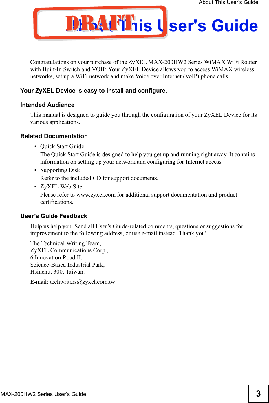  About This User&apos;s GuideMAX-200HW2 Series User s Guide 3About This User&apos;s GuideCongratulations on your purchase of the ZyXEL MAX-200HW2 Series WiMAX WiFi Router with Built-In Switch and VOIP. Your ZyXEL Device allows you to access WiMAX wireless networks, set up a WiFi network and make Voice over Internet (VoIP) phone calls.Your ZyXEL Device is easy to install and configure. Intended AudienceThis manual is designed to guide you through the configuration of your ZyXEL Device for its various applications.Related Documentation Quick Start Guide The Quick Start Guide is designed to help you get up and running right away. It contains information on setting up your network and configuring for Internet access. Supporting DiskRefer to the included CD for support documents. ZyXEL Web SitePlease refer to www.zyxel.com for additional support documentation and product certifications.User s Guide FeedbackHelp us help you. Send all User!s Guide-related comments, questions or suggestions for improvement to the following address, or use e-mail instead. Thank you!The Technical Writing Team,ZyXEL Communications Corp.,6 Innovation Road II,Science-Based Industrial Park, Hsinchu, 300, Taiwan.E-mail: techwriters@zyxel.com.tw
