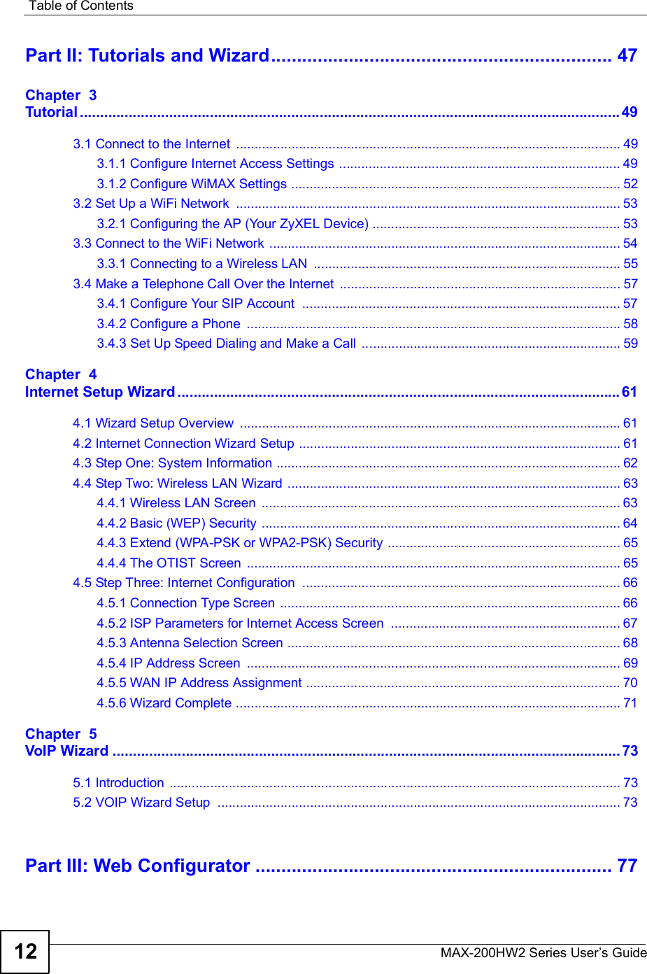 Table of ContentsMAX-200HW2 Series User s Guide12Part II: Tutorials and Wizard..................................................................47Chapter  3Tutorial.....................................................................................................................................493.1 Connect to the Internet ........................................................................................................493.1.1 Configure Internet Access Settings ............................................................................493.1.2 Configure WiMAX Settings .........................................................................................523.2 Set Up a WiFi Network ........................................................................................................533.2.1 Configuring the AP (Your ZyXEL Device) ...................................................................533.3 Connect to the WiFi Network ...............................................................................................543.3.1 Connecting to a Wireless LAN ...................................................................................553.4 Make a Telephone Call Over the Internet ............................................................................573.4.1 Configure Your SIP Account ......................................................................................573.4.2 Configure a Phone .....................................................................................................583.4.3 Set Up Speed Dialing and Make a Call ......................................................................59Chapter  4Internet Setup Wizard.............................................................................................................614.1 Wizard Setup Overview .......................................................................................................614.2 Internet Connection Wizard Setup .......................................................................................614.3 Step One: System Information .............................................................................................624.4 Step Two: Wireless LAN Wizard ..........................................................................................634.4.1 Wireless LAN Screen .................................................................................................634.4.2 Basic (WEP) Security .................................................................................................644.4.3 Extend (WPA-PSK or WPA2-PSK) Security ...............................................................654.4.4 The OTIST Screen .....................................................................................................654.5 Step Three: Internet Configuration ......................................................................................664.5.1 Connection Type Screen ............................................................................................664.5.2 ISP Parameters for Internet Access Screen ..............................................................674.5.3 Antenna Selection Screen ..........................................................................................684.5.4 IP Address Screen .....................................................................................................694.5.5 WAN IP Address Assignment .....................................................................................704.5.6 Wizard Complete ........................................................................................................71Chapter  5VoIP Wizard.............................................................................................................................735.1 Introduction ..........................................................................................................................735.2 VOIP Wizard Setup .............................................................................................................73Part III: Web Configurator.....................................................................77