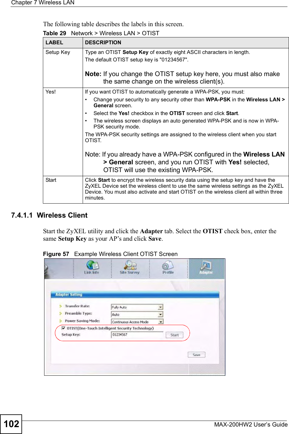 Chapter 7Wireless LANMAX-200HW2 User s Guide102The following table describes the labels in this screen. 7.4.1.1  Wireless ClientStart the ZyXEL utility and click the Adapter tab. Select the OTIST check box, enter the same Setup Key as your AP!s and click Save.Figure 57   Example Wireless Client OTIST ScreenTable 29   Network &gt; Wireless LAN &gt; OTISTLABEL DESCRIPTIONSetup KeyType an OTIST Setup Key of exactly eight ASCII characters in length. The default OTIST setup key is &quot;01234567&quot;.Note: If you change the OTIST setup key here, you must also make the same change on the wireless client(s).Yes! If you want OTIST to automatically generate a WPA-PSK, you must:#Change your security to any security other than WPA-PSK in the Wireless LAN &gt; General screen.#Select the Yes! checkbox in the OTIST screen and click Start.#The wireless screen displays an auto generated WPA-PSK and is now in WPA-PSK security mode. The WPA-PSK security settings are assigned to the wireless client when you start OTIST.Note: If you already have a WPA-PSK configured in the Wireless LAN &gt; General screen, and you run OTIST with Yes! selected, OTIST will use the existing WPA-PSK.Start Click Start to encrypt the wireless security data using the setup key and have the ZyXEL Device set the wireless client to use the same wireless settings as the ZyXEL Device. You must also activate and start OTIST on the wireless client all within three minutes.